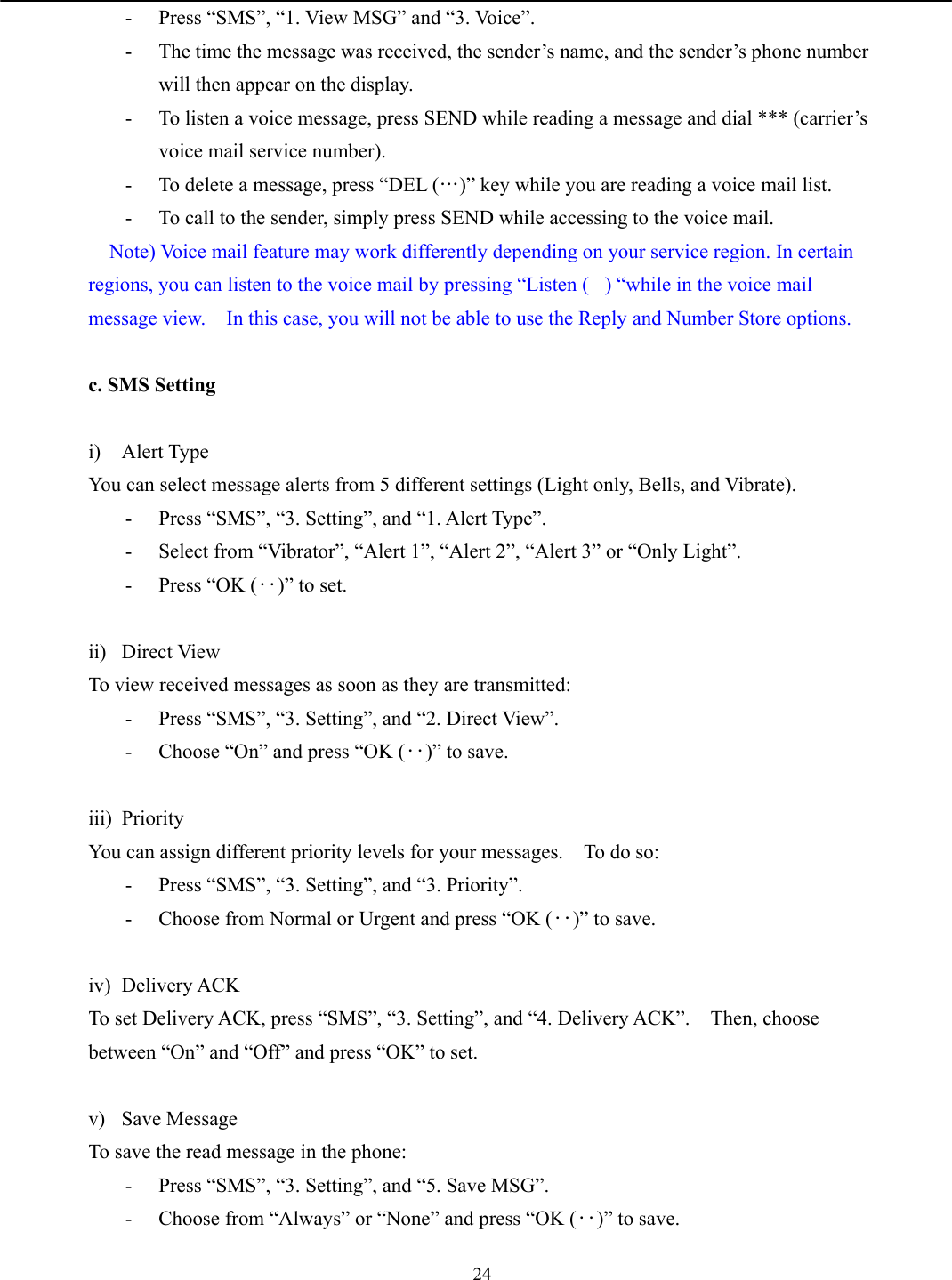   24-  Press “SMS”, “1. View MSG” and “3. Voice”. -  The time the message was received, the sender’s name, and the sender’s phone number will then appear on the display. -  To listen a voice message, press SEND while reading a message and dial *** (carrier’s voice mail service number).   -  To delete a message, press “DEL (…)” key while you are reading a voice mail list. -  To call to the sender, simply press SEND while accessing to the voice mail.  Note) Voice mail feature may work differently depending on your service region. In certain regions, you can listen to the voice mail by pressing “Listen () “while in the voice mail message view.    In this case, you will not be able to use the Reply and Number Store options.  c. SMS Setting  i) Alert Type You can select message alerts from 5 different settings (Light only, Bells, and Vibrate). -  Press “SMS”, “3. Setting”, and “1. Alert Type”. -  Select from “Vibrator”, “Alert 1”, “Alert 2”, “Alert 3” or “Only Light”. -  Press “OK (‥)” to set.  ii) Direct View To view received messages as soon as they are transmitted: -  Press “SMS”, “3. Setting”, and “2. Direct View”. -  Choose “On” and press “OK (‥)” to save.  iii) Priority You can assign different priority levels for your messages.    To do so: -  Press “SMS”, “3. Setting”, and “3. Priority”. -  Choose from Normal or Urgent and press “OK (‥)” to save.  iv) Delivery ACK To set Delivery ACK, press “SMS”, “3. Setting”, and “4. Delivery ACK”.    Then, choose between “On” and “Off” and press “OK” to set.  v) Save Message To save the read message in the phone: -  Press “SMS”, “3. Setting”, and “5. Save MSG”. -  Choose from “Always” or “None” and press “OK (‥)” to save. 