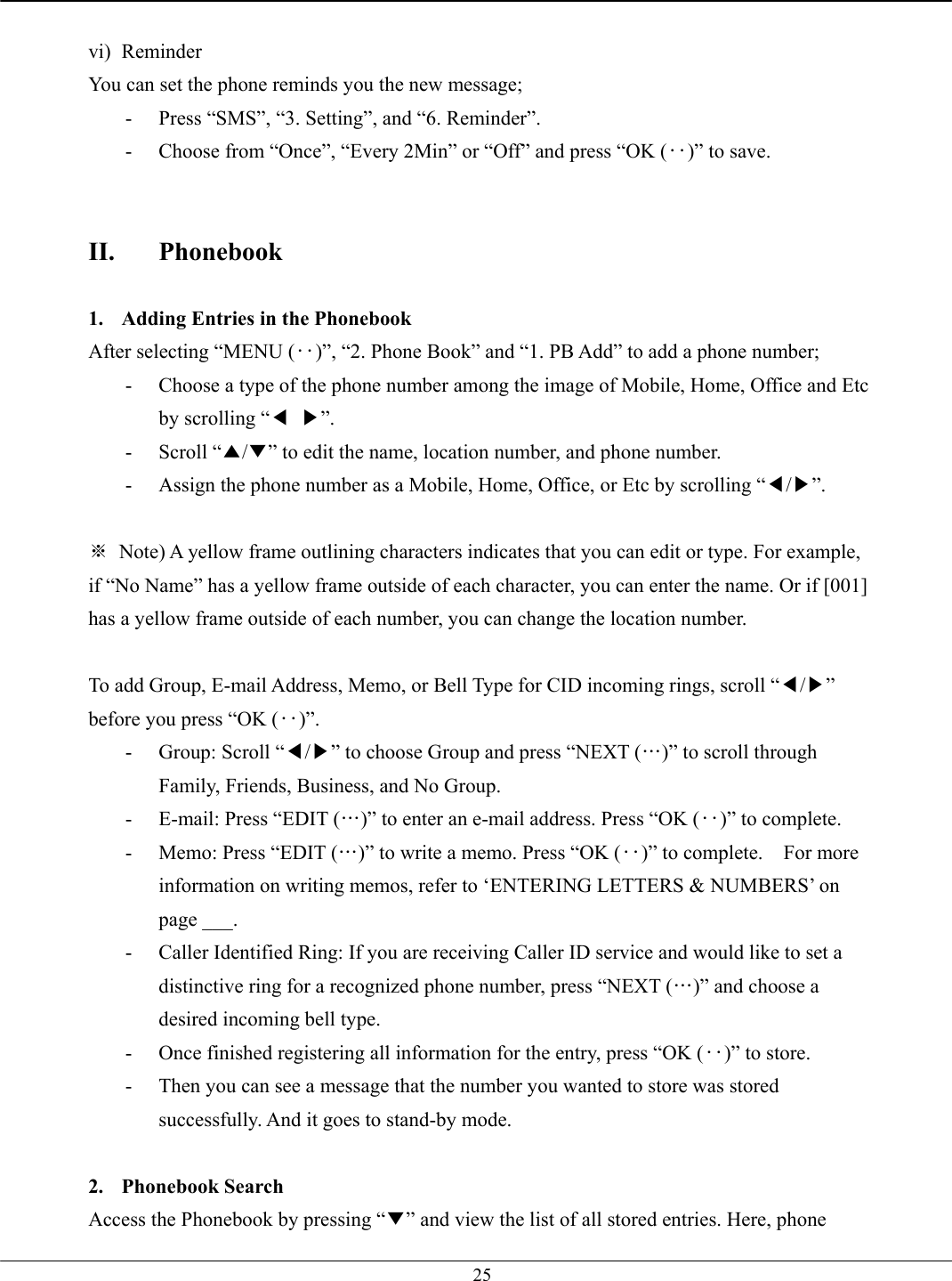   25 vi) Reminder You can set the phone reminds you the new message; -  Press “SMS”, “3. Setting”, and “6. Reminder”. -  Choose from “Once”, “Every 2Min” or “Off” and press “OK (‥)” to save.   II. Phonebook  1.  Adding Entries in the Phonebook After selecting “MENU (‥)”, “2. Phone Book” and “1. PB Add” to add a phone number; -  Choose a type of the phone number among the image of Mobile, Home, Office and Etc by scrolling “◀ ▶”. - Scroll “▲/▼” to edit the name, location number, and phone number.   -  Assign the phone number as a Mobile, Home, Office, or Etc by scrolling “◀/▶”.  ※  Note) A yellow frame outlining characters indicates that you can edit or type. For example, if “No Name” has a yellow frame outside of each character, you can enter the name. Or if [001] has a yellow frame outside of each number, you can change the location number.  To add Group, E-mail Address, Memo, or Bell Type for CID incoming rings, scroll “◀/▶” before you press “OK (‥)”. -  Group: Scroll “◀/▶” to choose Group and press “NEXT (…)” to scroll through Family, Friends, Business, and No Group. -  E-mail: Press “EDIT (…)” to enter an e-mail address. Press “OK (‥)” to complete. -  Memo: Press “EDIT (…)” to write a memo. Press “OK (‥)” to complete.    For more information on writing memos, refer to ‘ENTERING LETTERS &amp; NUMBERS’ on page ___. -  Caller Identified Ring: If you are receiving Caller ID service and would like to set a distinctive ring for a recognized phone number, press “NEXT (…)” and choose a desired incoming bell type. -  Once finished registering all information for the entry, press “OK (‥)” to store. -  Then you can see a message that the number you wanted to store was stored successfully. And it goes to stand-by mode.  2. Phonebook Search Access the Phonebook by pressing “▼” and view the list of all stored entries. Here, phone 