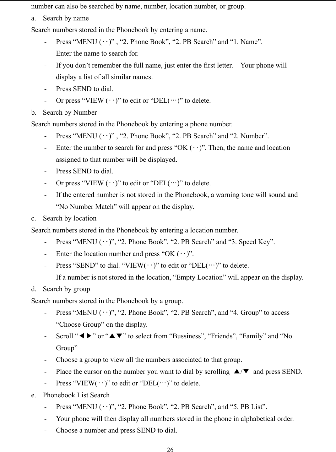   26number can also be searched by name, number, location number, or group. a. Search by name Search numbers stored in the Phonebook by entering a name. -  Press “MENU (‥)” , “2. Phone Book”, “2. PB Search” and “1. Name”. -  Enter the name to search for. -  If you don’t remember the full name, just enter the first letter.    Your phone will display a list of all similar names. -  Press SEND to dial. -  Or press “VIEW (‥)” to edit or “DEL(…)” to delete. b.  Search by Number Search numbers stored in the Phonebook by entering a phone number. -  Press “MENU (‥)” , “2. Phone Book”, “2. PB Search” and “2. Number”. -  Enter the number to search for and press “OK (‥)”. Then, the name and location assigned to that number will be displayed. -  Press SEND to dial. -  Or press “VIEW (‥)” to edit or “DEL(…)” to delete. -  If the entered number is not stored in the Phonebook, a warning tone will sound and “No Number Match” will appear on the display. c.  Search by location Search numbers stored in the Phonebook by entering a location number. -  Press “MENU (‥)”, “2. Phone Book”, “2. PB Search” and “3. Speed Key”. -  Enter the location number and press “OK (‥)”. -  Press “SEND” to dial. “VIEW(‥)” to edit or “DEL(…)” to delete. -  If a number is not stored in the location, “Empty Location” will appear on the display. d. Search by group Search numbers stored in the Phonebook by a group. -  Press “MENU (‥)”, “2. Phone Book”, “2. PB Search”, and “4. Group” to access “Choose Group” on the display. - Scroll “◀▶” or “▲▼” to select from “Bussiness”, “Friends”, “Family” and “No Group” -  Choose a group to view all the numbers associated to that group. -  Place the cursor on the number you want to dial by scrolling  ▲/▼  and press SEND. - Press “VIEW(‥)” to edit or “DEL(…)” to delete. e.  Phonebook List Search -  Press “MENU (‥)”, “2. Phone Book”, “2. PB Search”, and “5. PB List”. -  Your phone will then display all numbers stored in the phone in alphabetical order. -  Choose a number and press SEND to dial. 