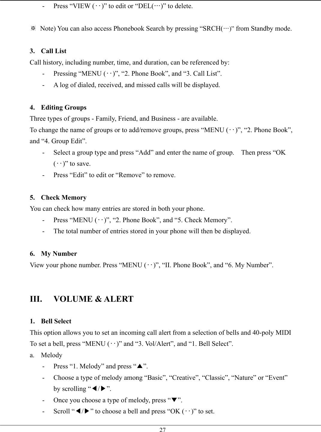   27-  Press “VIEW (‥)” to edit or “DEL(…)” to delete.  ※  Note) You can also access Phonebook Search by pressing “SRCH(…)” from Standby mode.  3. Call List Call history, including number, time, and duration, can be referenced by: -  Pressing “MENU (‥)”, “2. Phone Book”, and “3. Call List”. -  A log of dialed, received, and missed calls will be displayed.  4. Editing Groups Three types of groups - Family, Friend, and Business - are available.   To change the name of groups or to add/remove groups, press “MENU (‥)”, “2. Phone Book”, and “4. Group Edit”. -  Select a group type and press “Add” and enter the name of group.    Then press “OK (‥)” to save. -  Press “Edit” to edit or “Remove” to remove.  5. Check Memory You can check how many entries are stored in both your phone.   -  Press “MENU (‥)”, “2. Phone Book”, and “5. Check Memory”. -  The total number of entries stored in your phone will then be displayed.  6. My Number View your phone number. Press “MENU (‥)”, “II. Phone Book”, and “6. My Number”.   III. VOLUME &amp; ALERT  1. Bell Select This option allows you to set an incoming call alert from a selection of bells and 40-poly MIDI To set a bell, press “MENU (‥)” and “3. Vol/Alert”, and “1. Bell Select”.   a. Melody -  Press “1. Melody” and press “▲”. -  Choose a type of melody among “Basic”, “Creative”, “Classic”, “Nature” or “Event” by scrolling “◀/▶”. -  Once you choose a type of melody, press “▼”. - Scroll “◀/▶” to choose a bell and press “OK (‥)” to set. 