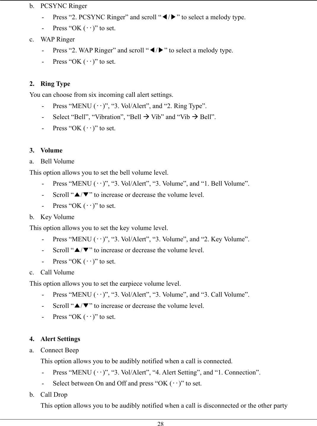   28b. PCSYNC Ringer -  Press “2. PCSYNC Ringer” and scroll “◀/▶” to select a melody type.   -  Press “OK (‥)” to set. c. WAP Ringer -  Press “2. WAP Ringer” and scroll “◀/▶” to select a melody type.   -  Press “OK (‥)” to set.  2. Ring Type You can choose from six incoming call alert settings. -  Press “MENU (‥)”, “3. Vol/Alert”, and “2. Ring Type”. -  Select “Bell”, “Vibration”, “Bell Æ Vib” and “Vib Æ Bell”. -  Press “OK (‥)” to set.  3. Volume a. Bell Volume This option allows you to set the bell volume level. -  Press “MENU (‥)”, “3. Vol/Alert”, “3. Volume”, and “1. Bell Volume”. - Scroll “▲/▼” to increase or decrease the volume level. -  Press “OK (‥)” to set. b. Key Volume This option allows you to set the key volume level. -  Press “MENU (‥)”, “3. Vol/Alert”, “3. Volume”, and “2. Key Volume”. - Scroll “▲/▼” to increase or decrease the volume level. -  Press “OK (‥)” to set. c. Call Volume This option allows you to set the earpiece volume level. -  Press “MENU (‥)”, “3. Vol/Alert”, “3. Volume”, and “3. Call Volume”. - Scroll “▲/▼” to increase or decrease the volume level. -  Press “OK (‥)” to set.  4. Alert Settings a. Connect Beep This option allows you to be audibly notified when a call is connected. -  Press “MENU (‥)”, “3. Vol/Alert”, “4. Alert Setting”, and “1. Connection”. -  Select between On and Off and press “OK (‥)” to set. b. Call Drop This option allows you to be audibly notified when a call is disconnected or the other party 