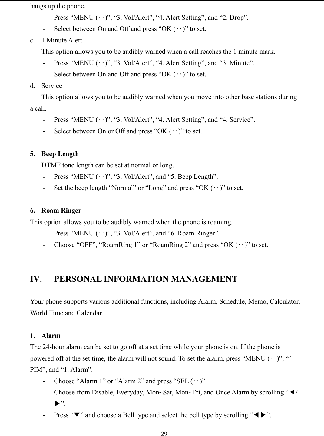   29hangs up the phone. -  Press “MENU (‥)”, “3. Vol/Alert”, “4. Alert Setting”, and “2. Drop”. -  Select between On and Off and press “OK (‥)” to set. c. 1 Minute Alert This option allows you to be audibly warned when a call reaches the 1 minute mark. -  Press “MENU (‥)”, “3. Vol/Alert”, “4. Alert Setting”, and “3. Minute”. -  Select between On and Off and press “OK (‥)” to set. d. Service This option allows you to be audibly warned when you move into other base stations during a call. -  Press “MENU (‥)”, “3. Vol/Alert”, “4. Alert Setting”, and “4. Service”. -  Select between On or Off and press “OK (‥)” to set.  5. Beep Length DTMF tone length can be set at normal or long. -  Press “MENU (‥)”, “3. Vol/Alert”, and “5. Beep Length”. -  Set the beep length “Normal” or “Long” and press “OK (‥)” to set.  6. Roam Ringer This option allows you to be audibly warned when the phone is roaming. -  Press “MENU (‥)”, “3. Vol/Alert”, and “6. Roam Ringer”. -  Choose “OFF”, “RoamRing 1” or “RoamRing 2” and press “OK (‥)” to set.   IV.  PERSONAL INFORMATION MANAGEMENT  Your phone supports various additional functions, including Alarm, Schedule, Memo, Calculator, World Time and Calendar.  1. Alarm The 24-hour alarm can be set to go off at a set time while your phone is on. If the phone is powered off at the set time, the alarm will not sound. To set the alarm, press “MENU (‥)”, “4. PIM”, and “1. Alarm”. -  Choose “Alarm 1” or “Alarm 2” and press “SEL (‥)”. -  Choose from Disable, Everyday, Mon~Sat, Mon~Fri, and Once Alarm by scrolling “◀/▶”. - Press “▼” and choose a Bell type and select the bell type by scrolling “◀▶”. 