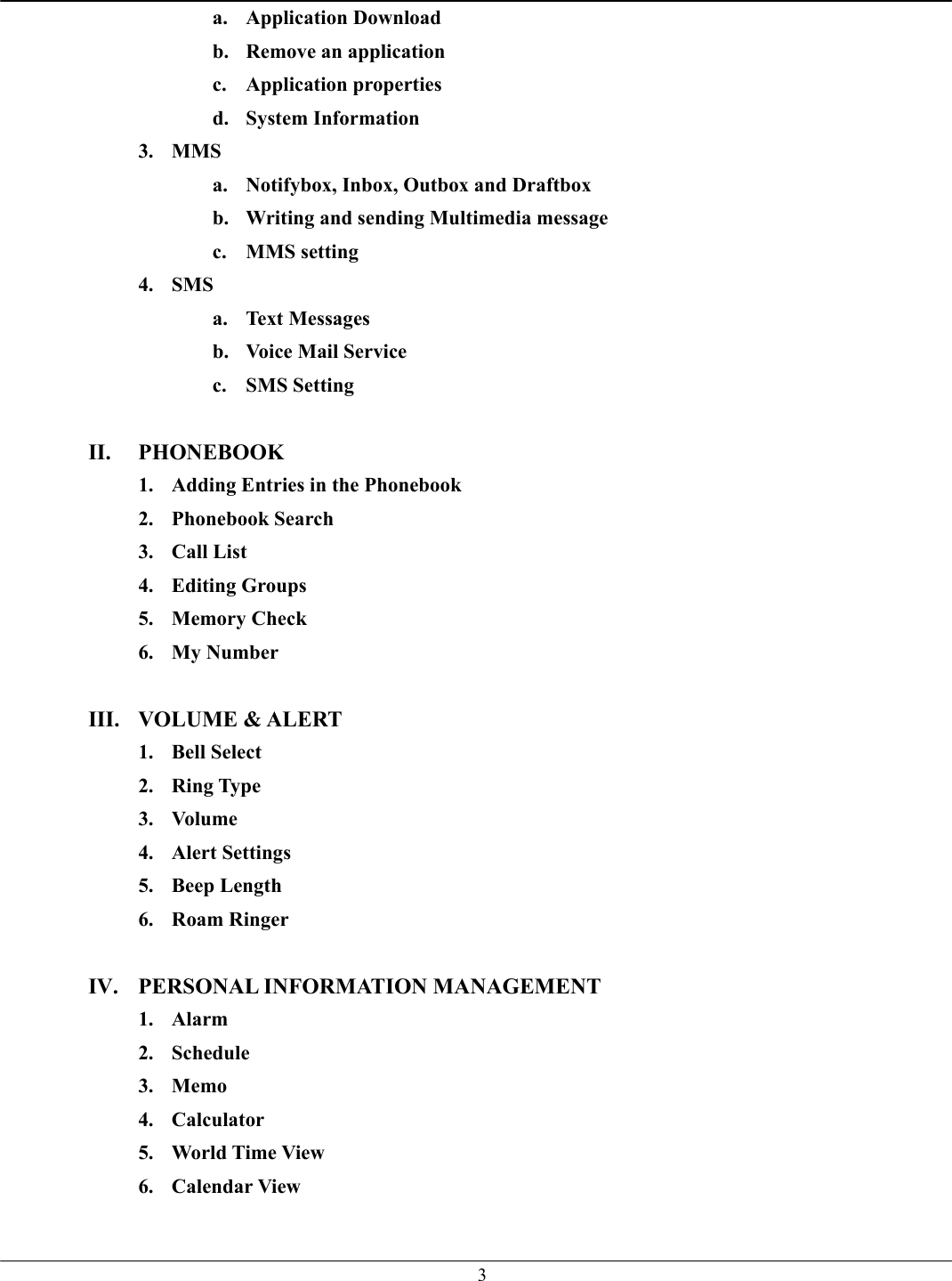   3a. Application Download b.  Remove an application c. Application properties d. System Information 3. MMS a.  Notifybox, Inbox, Outbox and Draftbox b.  Writing and sending Multimedia message c. MMS setting 4. SMS a. Text Messages b.  Voice Mail Service c. SMS Setting  II. PHONEBOOK 1.  Adding Entries in the Phonebook 2. Phonebook Search 3. Call List 4. Editing Groups 5. Memory Check 6. My Number  III. VOLUME &amp; ALERT 1. Bell Select 2. Ring Type 3. Volume 4. Alert Settings 5. Beep Length 6. Roam Ringer  IV.  PERSONAL INFORMATION MANAGEMENT 1. Alarm 2. Schedule 3. Memo 4. Calculator 5.  World Time View 6. Calendar View  