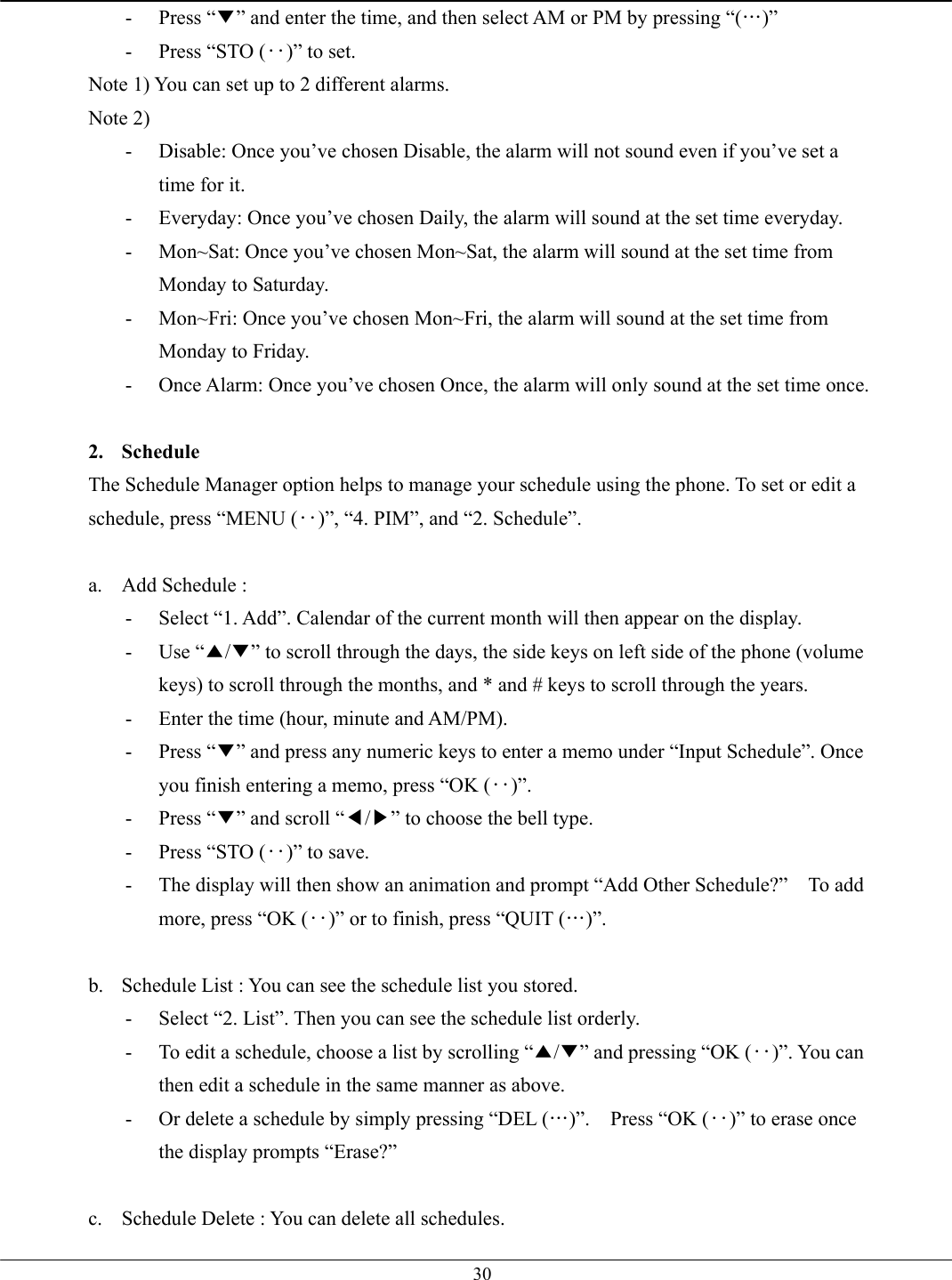   30- Press “▼” and enter the time, and then select AM or PM by pressing “(…)” -  Press “STO (‥)” to set. Note 1) You can set up to 2 different alarms. Note 2) -  Disable: Once you’ve chosen Disable, the alarm will not sound even if you’ve set a time for it. -  Everyday: Once you’ve chosen Daily, the alarm will sound at the set time everyday.   -  Mon~Sat: Once you’ve chosen Mon~Sat, the alarm will sound at the set time from Monday to Saturday. -  Mon~Fri: Once you’ve chosen Mon~Fri, the alarm will sound at the set time from Monday to Friday. -  Once Alarm: Once you’ve chosen Once, the alarm will only sound at the set time once.  2. Schedule The Schedule Manager option helps to manage your schedule using the phone. To set or edit a schedule, press “MENU (‥)”, “4. PIM”, and “2. Schedule”.  a.  Add Schedule :   -  Select “1. Add”. Calendar of the current month will then appear on the display. - Use “▲/▼” to scroll through the days, the side keys on left side of the phone (volume keys) to scroll through the months, and * and # keys to scroll through the years. -  Enter the time (hour, minute and AM/PM). - Press “▼” and press any numeric keys to enter a memo under “Input Schedule”. Once you finish entering a memo, press “OK (‥)”. - Press “▼” and scroll “◀/▶” to choose the bell type. -  Press “STO (‥)” to save. -  The display will then show an animation and prompt “Add Other Schedule?”    To add more, press “OK (‥)” or to finish, press “QUIT (…)”.  b.  Schedule List : You can see the schedule list you stored. -  Select “2. List”. Then you can see the schedule list orderly. -  To edit a schedule, choose a list by scrolling “▲/▼” and pressing “OK (‥)”. You can then edit a schedule in the same manner as above. -  Or delete a schedule by simply pressing “DEL (…)”.  Press “OK (‥)” to erase once the display prompts “Erase?”  c.  Schedule Delete : You can delete all schedules. 