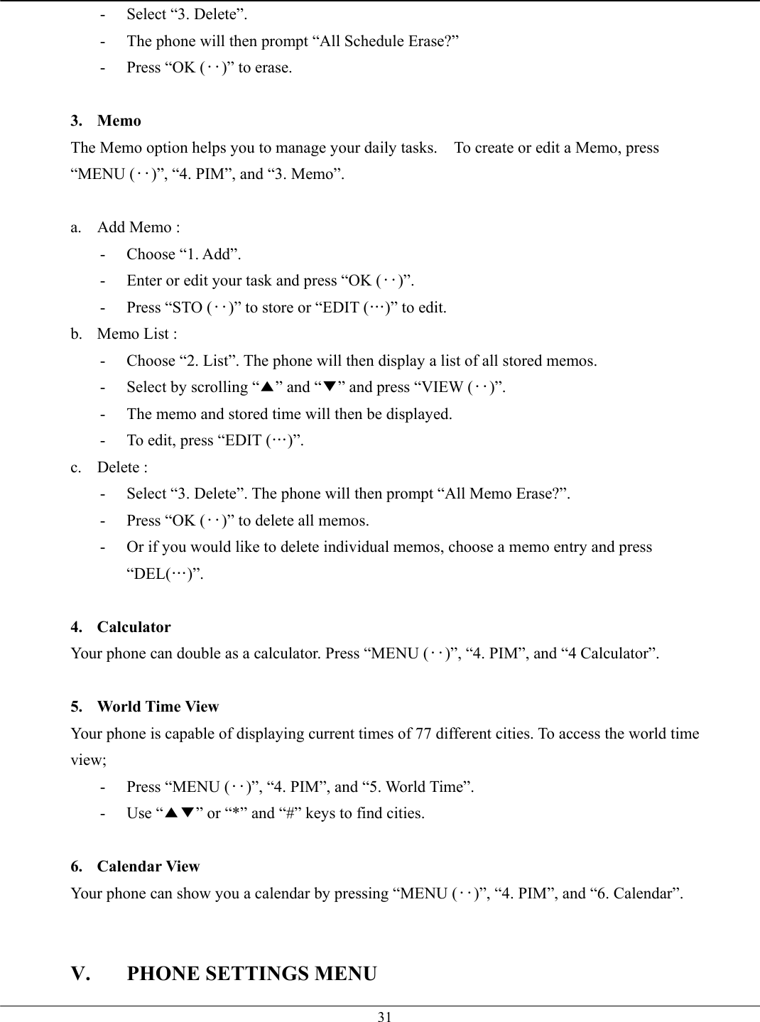   31-  Select “3. Delete”. -  The phone will then prompt “All Schedule Erase?”   -  Press “OK (‥)” to erase.    3. Memo The Memo option helps you to manage your daily tasks.    To create or edit a Memo, press “MENU (‥)”, “4. PIM”, and “3. Memo”.  a.  Add Memo :   - Choose “1. Add”. -  Enter or edit your task and press “OK (‥)”. -  Press “STO (‥)” to store or “EDIT (…)” to edit. b.  Memo List :   -  Choose “2. List”. The phone will then display a list of all stored memos. -  Select by scrolling “▲” and “▼” and press “VIEW (‥)”. -  The memo and stored time will then be displayed. -  To edit, press “EDIT (…)”. c. Delete :  -  Select “3. Delete”. The phone will then prompt “All Memo Erase?”. -  Press “OK (‥)” to delete all memos. -  Or if you would like to delete individual memos, choose a memo entry and press “DEL(…)”.  4. Calculator Your phone can double as a calculator. Press “MENU (‥)”, “4. PIM”, and “4 Calculator”.  5.  World Time View Your phone is capable of displaying current times of 77 different cities. To access the world time view; -  Press “MENU (‥)”, “4. PIM”, and “5. World Time”. - Use “▲▼” or “*” and “#” keys to find cities.  6. Calendar View Your phone can show you a calendar by pressing “MENU (‥)”, “4. PIM”, and “6. Calendar”.   V.  PHONE SETTINGS MENU 