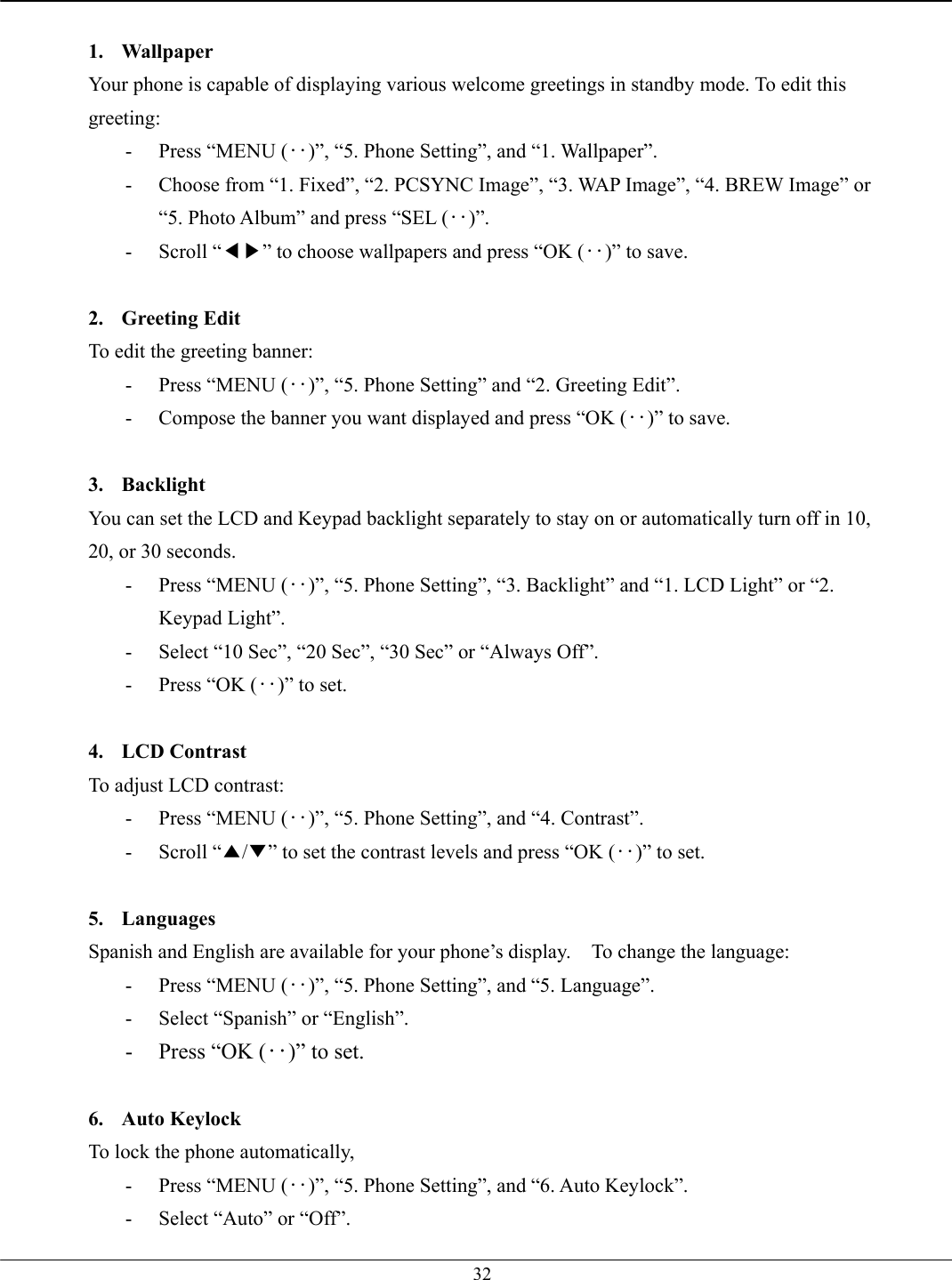   32 1. Wallpaper Your phone is capable of displaying various welcome greetings in standby mode. To edit this greeting: -  Press “MENU (‥)”, “5. Phone Setting”, and “1. Wallpaper”. -  Choose from “1. Fixed”, “2. PCSYNC Image”, “3. WAP Image”, “4. BREW Image” or “5. Photo Album” and press “SEL (‥)”. - Scroll “◀▶” to choose wallpapers and press “OK (‥)” to save.  2. Greeting Edit To edit the greeting banner: -  Press “MENU (‥)”, “5. Phone Setting” and “2. Greeting Edit”. -  Compose the banner you want displayed and press “OK (‥)” to save.  3. Backlight You can set the LCD and Keypad backlight separately to stay on or automatically turn off in 10, 20, or 30 seconds.   -  Press “MENU (‥)”, “5. Phone Setting”, “3. Backlight” and “1. LCD Light” or “2. Keypad Light”. -  Select “10 Sec”, “20 Sec”, “30 Sec” or “Always Off”. -  Press “OK (‥)” to set.  4. LCD Contrast To adjust LCD contrast: -  Press “MENU (‥)”, “5. Phone Setting”, and “4. Contrast”. - Scroll “▲/▼” to set the contrast levels and press “OK (‥)” to set.  5. Languages  Spanish and English are available for your phone’s display.    To change the language: -  Press “MENU (‥)”, “5. Phone Setting”, and “5. Language”. -  Select “Spanish” or “English”. -  Press “OK (‥)” to set.  6. Auto Keylock To lock the phone automatically,   -  Press “MENU (‥)”, “5. Phone Setting”, and “6. Auto Keylock”. -  Select “Auto” or “Off”. 