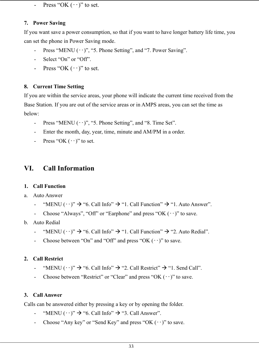   33-  Press “OK (‥)” to set.  7. Power Saving If you want save a power consumption, so that if you want to have longer battery life time, you can set the phone in Power Saving mode. -  Press “MENU (‥)”, “5. Phone Setting”, and “7. Power Saving”. -  Select “On” or “Off”. -  Press “OK (‥)” to set.  8. Current Time Setting If you are within the service areas, your phone will indicate the current time received from the Base Station. If you are out of the service areas or in AMPS areas, you can set the time as below: -  Press “MENU (‥)”, “5. Phone Setting”, and “8. Time Set”. -  Enter the month, day, year, time, minute and AM/PM in a order. -  Press “OK (‥)” to set.   VI. Call Information  1. Call Function a. Auto Answer - “MENU (‥)” Æ “6. Call Info” Æ “1. Call Function” Æ “1. Auto Answer”. -  Choose “Always”, “Off” or “Earphone” and press “OK (‥)” to save. b. Auto Redial - “MENU (‥)” Æ “6. Call Info” Æ “1. Call Function” Æ “2. Auto Redial”. -  Choose between “On” and “Off” and press “OK (‥)” to save.  2. Call Restrict - “MENU (‥)” Æ “6. Call Info” Æ “2. Call Restrict” Æ “1. Send Call”. -  Choose between “Restrict” or “Clear” and press “OK (‥)” to save.  3. Call Answer Calls can be answered either by pressing a key or by opening the folder.   - “MENU (‥)” Æ “6. Call Info” Æ “3. Call Answer”. -  Choose “Any key” or “Send Key” and press “OK (‥)” to save.  