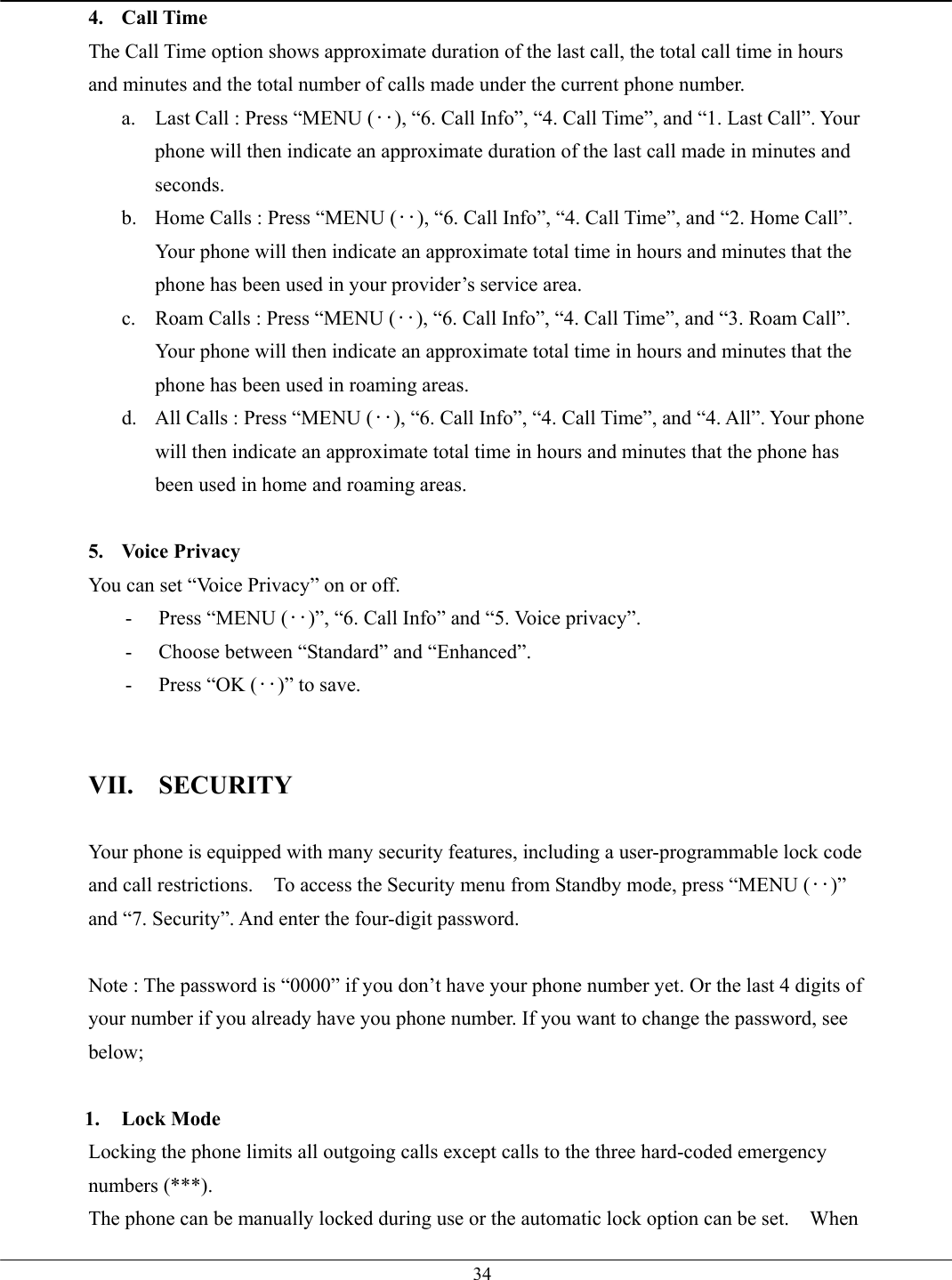   344. Call Time The Call Time option shows approximate duration of the last call, the total call time in hours and minutes and the total number of calls made under the current phone number.   a.  Last Call : Press “MENU (‥), “6. Call Info”, “4. Call Time”, and “1. Last Call”. Your phone will then indicate an approximate duration of the last call made in minutes and seconds. b.  Home Calls : Press “MENU (‥), “6. Call Info”, “4. Call Time”, and “2. Home Call”. Your phone will then indicate an approximate total time in hours and minutes that the phone has been used in your provider’s service area. c.  Roam Calls : Press “MENU (‥), “6. Call Info”, “4. Call Time”, and “3. Roam Call”. Your phone will then indicate an approximate total time in hours and minutes that the phone has been used in roaming areas. d.  All Calls : Press “MENU (‥), “6. Call Info”, “4. Call Time”, and “4. All”. Your phone will then indicate an approximate total time in hours and minutes that the phone has been used in home and roaming areas.  5. Voice Privacy You can set “Voice Privacy” on or off. -  Press “MENU (‥)”, “6. Call Info” and “5. Voice privacy”. -  Choose between “Standard” and “Enhanced”. -  Press “OK (‥)” to save.   VII. SECURITY  Your phone is equipped with many security features, including a user-programmable lock code and call restrictions.    To access the Security menu from Standby mode, press “MENU (‥)” and “7. Security”. And enter the four-digit password.  Note : The password is “0000” if you don’t have your phone number yet. Or the last 4 digits of your number if you already have you phone number. If you want to change the password, see below;  1. Lock Mode Locking the phone limits all outgoing calls except calls to the three hard-coded emergency numbers (***). The phone can be manually locked during use or the automatic lock option can be set.    When 