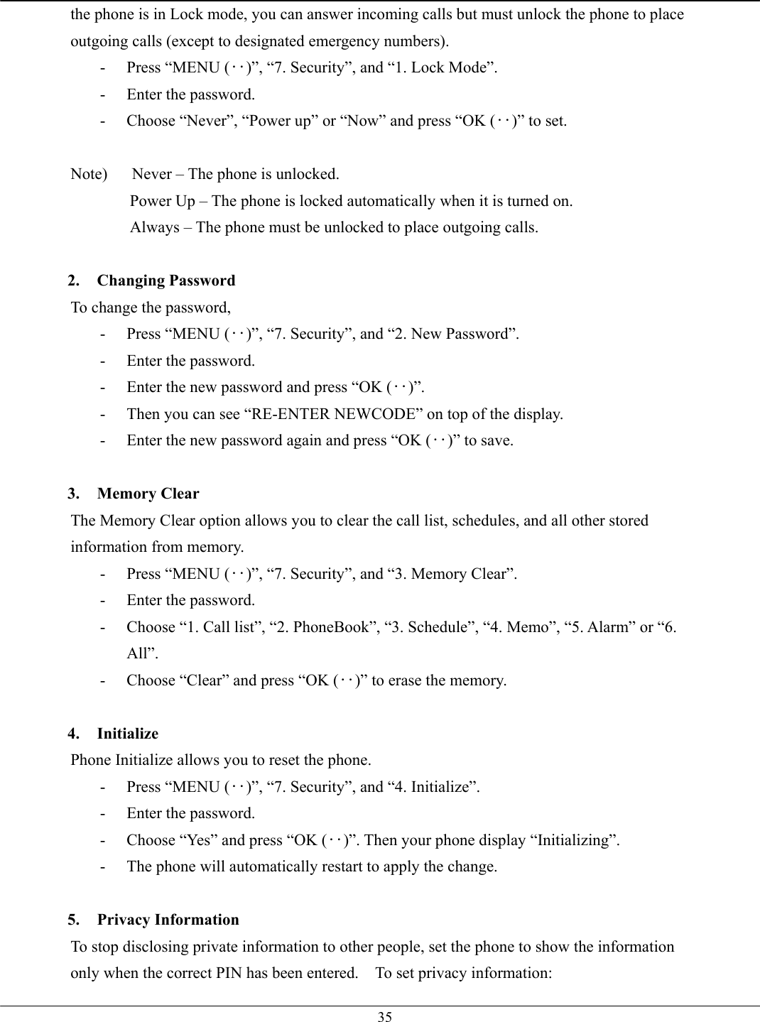   35the phone is in Lock mode, you can answer incoming calls but must unlock the phone to place outgoing calls (except to designated emergency numbers). -  Press “MENU (‥)”, “7. Security”, and “1. Lock Mode”. -  Enter the password. -  Choose “Never”, “Power up” or “Now” and press “OK (‥)” to set.  Note)      Never – The phone is unlocked.   Power Up – The phone is locked automatically when it is turned on. Always – The phone must be unlocked to place outgoing calls.  2. Changing Password To change the password, -  Press “MENU (‥)”, “7. Security”, and “2. New Password”. -  Enter the password. -  Enter the new password and press “OK (‥)”. -  Then you can see “RE-ENTER NEWCODE” on top of the display. -  Enter the new password again and press “OK (‥)” to save.  3. Memory Clear The Memory Clear option allows you to clear the call list, schedules, and all other stored information from memory. -  Press “MENU (‥)”, “7. Security”, and “3. Memory Clear”. -  Enter the password. -  Choose “1. Call list”, “2. PhoneBook”, “3. Schedule”, “4. Memo”, “5. Alarm” or “6. All”. -  Choose “Clear” and press “OK (‥)” to erase the memory.  4. Initialize Phone Initialize allows you to reset the phone.   -  Press “MENU (‥)”, “7. Security”, and “4. Initialize”.   -  Enter the password. -  Choose “Yes” and press “OK (‥)”. Then your phone display “Initializing”. -  The phone will automatically restart to apply the change.  5. Privacy Information To stop disclosing private information to other people, set the phone to show the information only when the correct PIN has been entered.  To set privacy information: 