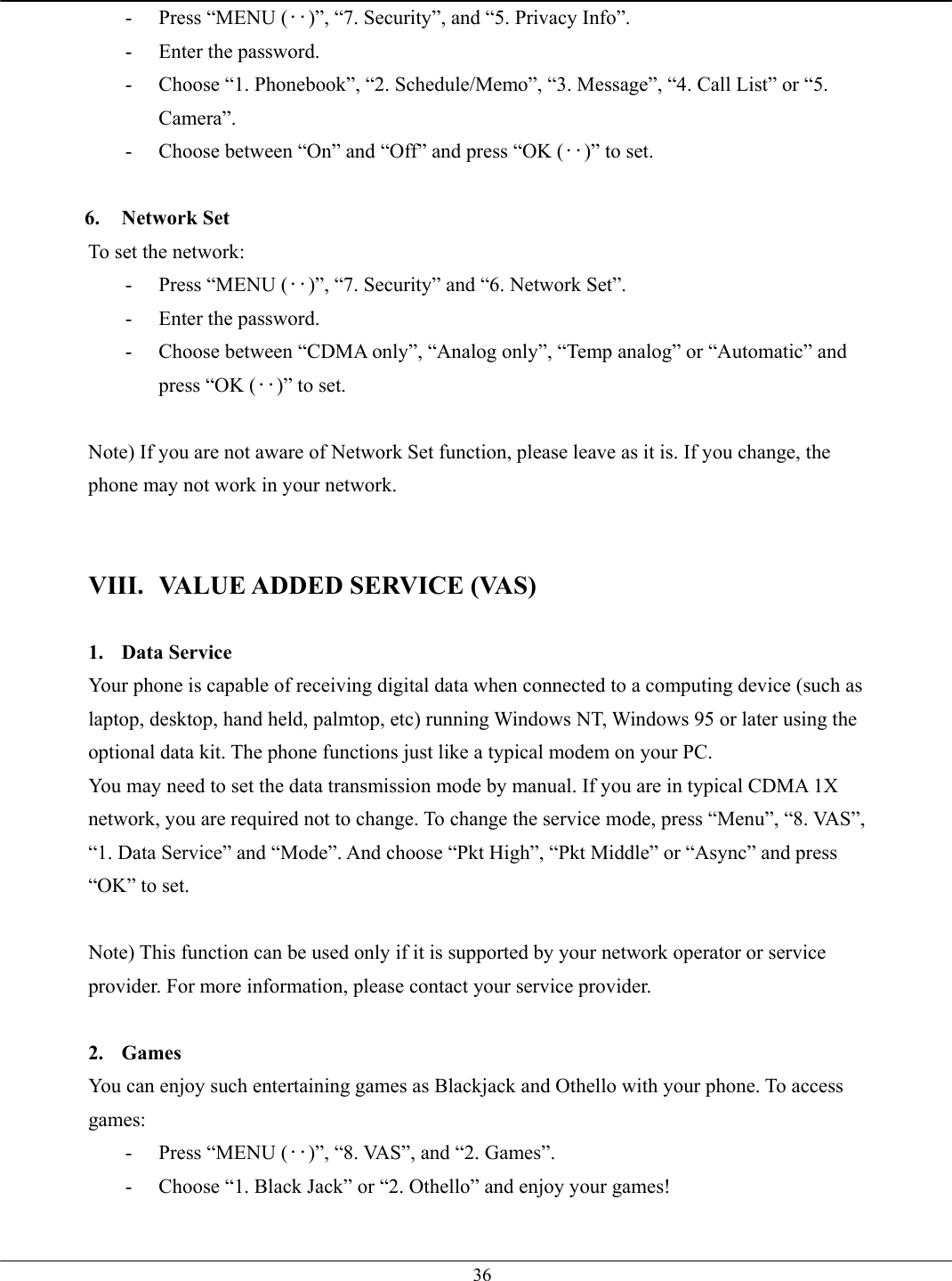   36-  Press “MENU (‥)”, “7. Security”, and “5. Privacy Info”. -  Enter the password. -  Choose “1. Phonebook”, “2. Schedule/Memo”, “3. Message”, “4. Call List” or “5. Camera”. -  Choose between “On” and “Off” and press “OK (‥)” to set.  6. Network Set To set the network:   -  Press “MENU (‥)”, “7. Security” and “6. Network Set”. -  Enter the password. -  Choose between “CDMA only”, “Analog only”, “Temp analog” or “Automatic” and press “OK (‥)” to set.  Note) If you are not aware of Network Set function, please leave as it is. If you change, the phone may not work in your network.   VIII.  VALUE ADDED SERVICE (VAS)  1. Data Service Your phone is capable of receiving digital data when connected to a computing device (such as laptop, desktop, hand held, palmtop, etc) running Windows NT, Windows 95 or later using the optional data kit. The phone functions just like a typical modem on your PC.   You may need to set the data transmission mode by manual. If you are in typical CDMA 1X network, you are required not to change. To change the service mode, press “Menu”, “8. VAS”, “1. Data Service” and “Mode”. And choose “Pkt High”, “Pkt Middle” or “Async” and press “OK” to set.  Note) This function can be used only if it is supported by your network operator or service provider. For more information, please contact your service provider.  2. Games You can enjoy such entertaining games as Blackjack and Othello with your phone. To access games: -  Press “MENU (‥)”, “8. VAS”, and “2. Games”. -  Choose “1. Black Jack” or “2. Othello” and enjoy your games!  