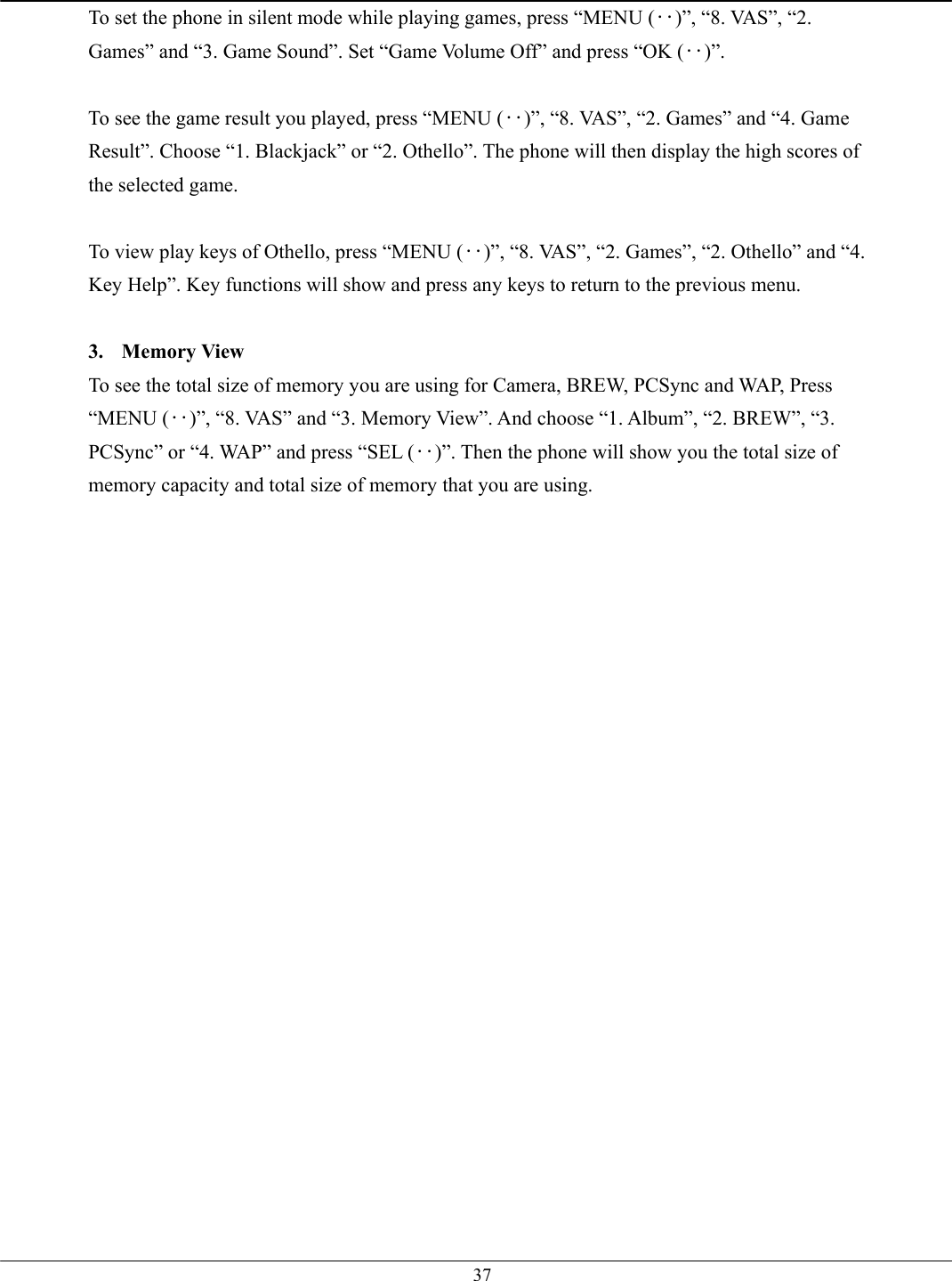   37To set the phone in silent mode while playing games, press “MENU (‥)”, “8. VAS”, “2. Games” and “3. Game Sound”. Set “Game Volume Off” and press “OK (‥)”.  To see the game result you played, press “MENU (‥)”, “8. VAS”, “2. Games” and “4. Game Result”. Choose “1. Blackjack” or “2. Othello”. The phone will then display the high scores of the selected game.  To view play keys of Othello, press “MENU (‥)”, “8. VAS”, “2. Games”, “2. Othello” and “4. Key Help”. Key functions will show and press any keys to return to the previous menu.  3. Memory View To see the total size of memory you are using for Camera, BREW, PCSync and WAP, Press “MENU (‥)”, “8. VAS” and “3. Memory View”. And choose “1. Album”, “2. BREW”, “3. PCSync” or “4. WAP” and press “SEL (‥)”. Then the phone will show you the total size of memory capacity and total size of memory that you are using.   