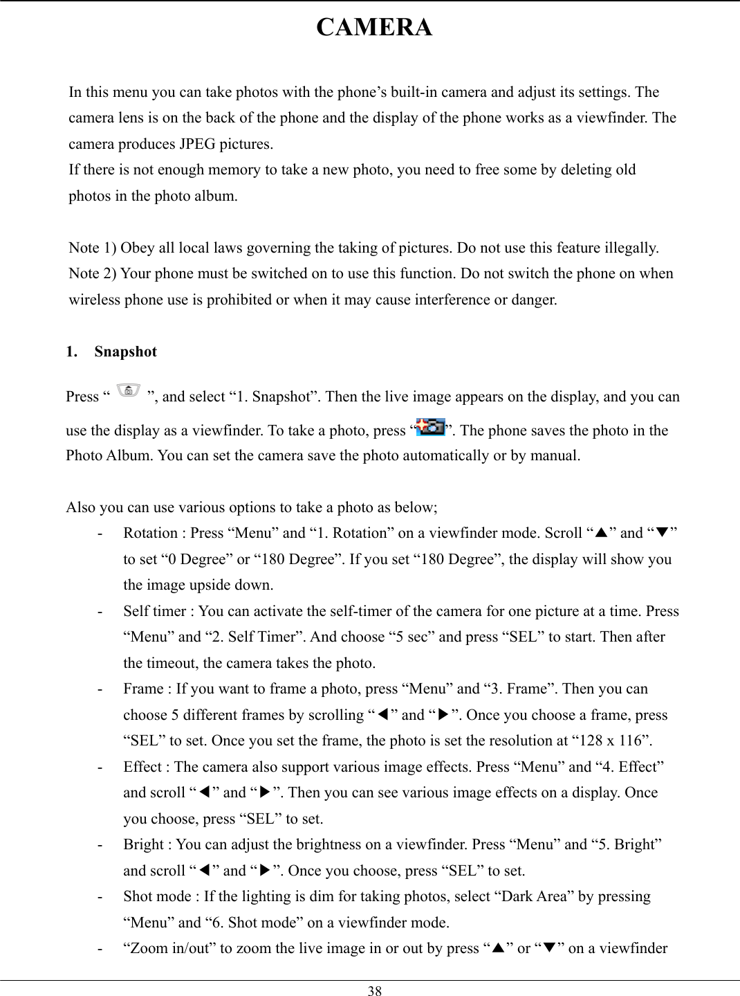   38CAMERA  In this menu you can take photos with the phone’s built-in camera and adjust its settings. The camera lens is on the back of the phone and the display of the phone works as a viewfinder. The camera produces JPEG pictures. If there is not enough memory to take a new photo, you need to free some by deleting old photos in the photo album.  Note 1) Obey all local laws governing the taking of pictures. Do not use this feature illegally. Note 2) Your phone must be switched on to use this function. Do not switch the phone on when wireless phone use is prohibited or when it may cause interference or danger.  1. Snapshot Press “ ”, and select “1. Snapshot”. Then the live image appears on the display, and you can use the display as a viewfinder. To take a photo, press “ ”. The phone saves the photo in the Photo Album. You can set the camera save the photo automatically or by manual.  Also you can use various options to take a photo as below; -  Rotation : Press “Menu” and “1. Rotation” on a viewfinder mode. Scroll “▲” and “▼” to set “0 Degree” or “180 Degree”. If you set “180 Degree”, the display will show you the image upside down. -  Self timer : You can activate the self-timer of the camera for one picture at a time. Press “Menu” and “2. Self Timer”. And choose “5 sec” and press “SEL” to start. Then after the timeout, the camera takes the photo. -  Frame : If you want to frame a photo, press “Menu” and “3. Frame”. Then you can choose 5 different frames by scrolling “◀” and “▶”. Once you choose a frame, press “SEL” to set. Once you set the frame, the photo is set the resolution at “128 x 116”. -  Effect : The camera also support various image effects. Press “Menu” and “4. Effect” and scroll “◀” and “▶”. Then you can see various image effects on a display. Once you choose, press “SEL” to set. -  Bright : You can adjust the brightness on a viewfinder. Press “Menu” and “5. Bright” and scroll “◀” and “▶”. Once you choose, press “SEL” to set. -  Shot mode : If the lighting is dim for taking photos, select “Dark Area” by pressing “Menu” and “6. Shot mode” on a viewfinder mode. -  “Zoom in/out” to zoom the live image in or out by press “▲” or “▼” on a viewfinder 