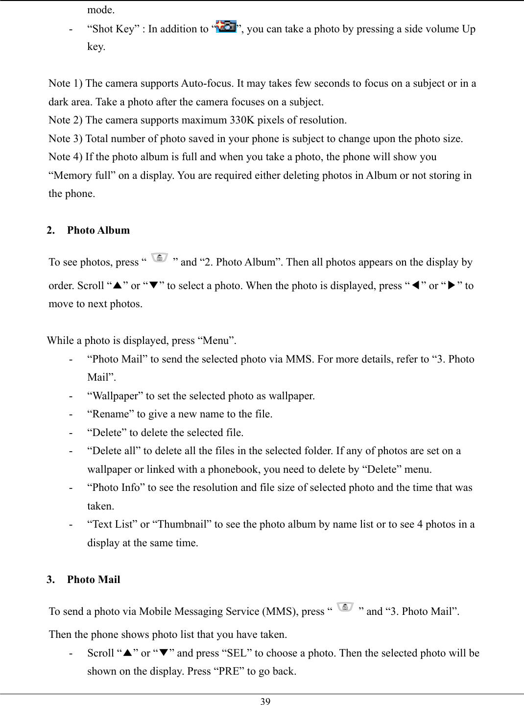   39mode. -  “Shot Key” : In addition to “ ”, you can take a photo by pressing a side volume Up key.  Note 1) The camera supports Auto-focus. It may takes few seconds to focus on a subject or in a dark area. Take a photo after the camera focuses on a subject. Note 2) The camera supports maximum 330K pixels of resolution. Note 3) Total number of photo saved in your phone is subject to change upon the photo size. Note 4) If the photo album is full and when you take a photo, the phone will show you “Memory full” on a display. You are required either deleting photos in Album or not storing in the phone.  2. Photo Album To see photos, press “ ” and “2. Photo Album”. Then all photos appears on the display by order. Scroll “▲” or “▼” to select a photo. When the photo is displayed, press “◀” or “▶” to move to next photos.  While a photo is displayed, press “Menu”. -  “Photo Mail” to send the selected photo via MMS. For more details, refer to “3. Photo Mail”. -  “Wallpaper” to set the selected photo as wallpaper. -  “Rename” to give a new name to the file. -  “Delete” to delete the selected file. -  “Delete all” to delete all the files in the selected folder. If any of photos are set on a wallpaper or linked with a phonebook, you need to delete by “Delete” menu. -  “Photo Info” to see the resolution and file size of selected photo and the time that was taken. -  “Text List” or “Thumbnail” to see the photo album by name list or to see 4 photos in a display at the same time.  3. Photo Mail To send a photo via Mobile Messaging Service (MMS), press “ ” and “3. Photo Mail”. Then the phone shows photo list that you have taken.   - Scroll “▲” or “▼” and press “SEL” to choose a photo. Then the selected photo will be shown on the display. Press “PRE” to go back. 