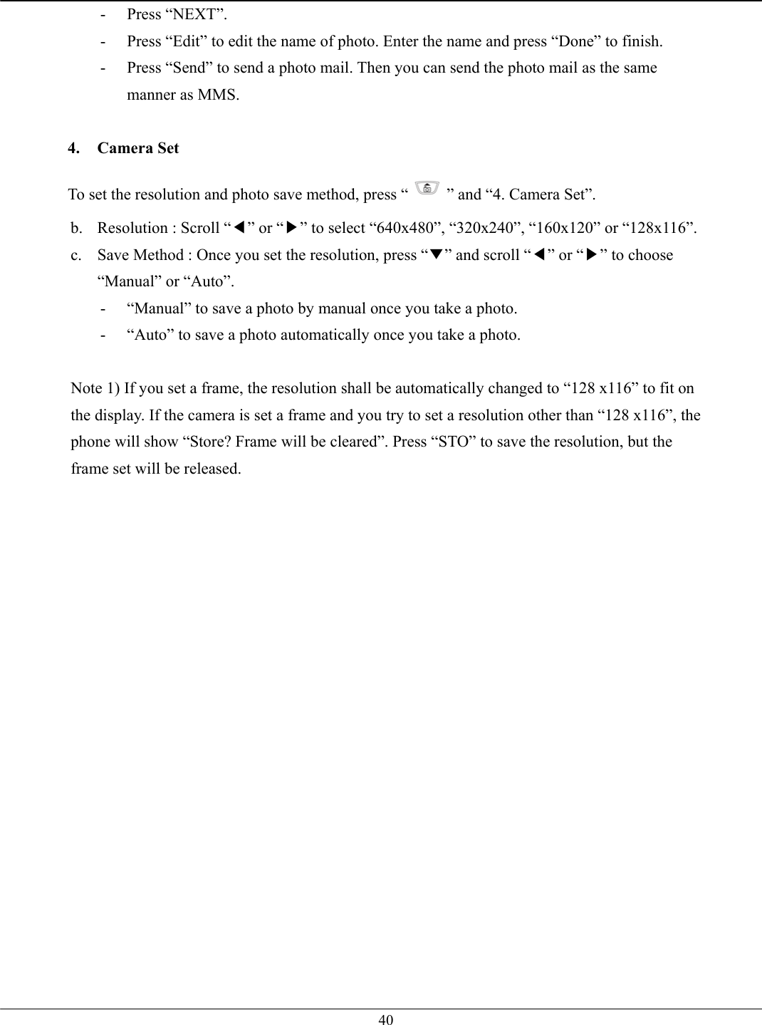   40- Press “NEXT”. -  Press “Edit” to edit the name of photo. Enter the name and press “Done” to finish. -  Press “Send” to send a photo mail. Then you can send the photo mail as the same manner as MMS.  4. Camera Set To set the resolution and photo save method, press “ ” and “4. Camera Set”. b.  Resolution : Scroll “◀” or “▶” to select “640x480”, “320x240”, “160x120” or “128x116”. c.  Save Method : Once you set the resolution, press “▼” and scroll “◀” or “▶” to choose “Manual” or “Auto”. -  “Manual” to save a photo by manual once you take a photo. -  “Auto” to save a photo automatically once you take a photo.  Note 1) If you set a frame, the resolution shall be automatically changed to “128 x116” to fit on the display. If the camera is set a frame and you try to set a resolution other than “128 x116”, the phone will show “Store? Frame will be cleared”. Press “STO” to save the resolution, but the frame set will be released.    