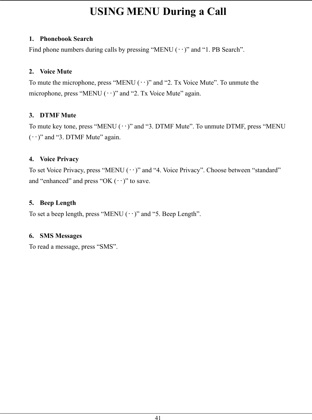   41USING MENU During a Call  1. Phonebook Search Find phone numbers during calls by pressing “MENU (‥)” and “1. PB Search”.  2. Voice Mute To mute the microphone, press “MENU (‥)” and “2. Tx Voice Mute”. To unmute the microphone, press “MENU (‥)” and “2. Tx Voice Mute” again.  3. DTMF Mute To mute key tone, press “MENU (‥)” and “3. DTMF Mute”. To unmute DTMF, press “MENU (‥)” and “3. DTMF Mute” again.  4. Voice Privacy To set Voice Privacy, press “MENU (‥)” and “4. Voice Privacy”. Choose between “standard” and “enhanced” and press “OK (‥)” to save.  5. Beep Length To set a beep length, press “MENU (‥)” and “5. Beep Length”.  6. SMS Messages To read a message, press “SMS”.   