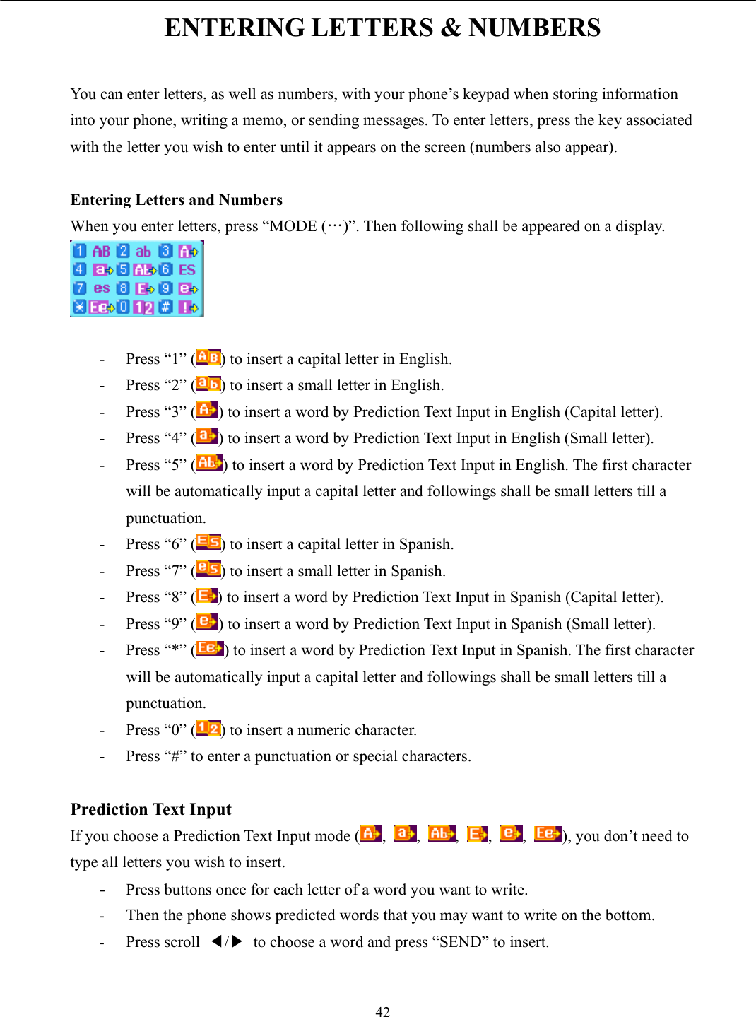   42ENTERING LETTERS &amp; NUMBERS  You can enter letters, as well as numbers, with your phone’s keypad when storing information into your phone, writing a memo, or sending messages. To enter letters, press the key associated with the letter you wish to enter until it appears on the screen (numbers also appear).  Entering Letters and Numbers When you enter letters, press “MODE (…)”. Then following shall be appeared on a display.   -  Press “1” ( ) to insert a capital letter in English. -  Press “2” ( ) to insert a small letter in English. -  Press “3” ( ) to insert a word by Prediction Text Input in English (Capital letter). -  Press “4” ( ) to insert a word by Prediction Text Input in English (Small letter). -  Press “5” ( ) to insert a word by Prediction Text Input in English. The first character will be automatically input a capital letter and followings shall be small letters till a punctuation.  -  Press “6” ( ) to insert a capital letter in Spanish. -  Press “7” ( ) to insert a small letter in Spanish. -  Press “8” ( ) to insert a word by Prediction Text Input in Spanish (Capital letter). -  Press “9” ( ) to insert a word by Prediction Text Input in Spanish (Small letter). -  Press “*” ( ) to insert a word by Prediction Text Input in Spanish. The first character will be automatically input a capital letter and followings shall be small letters till a punctuation.  -  Press “0” ( ) to insert a numeric character. -  Press “#” to enter a punctuation or special characters.  Prediction Text Input If you choose a Prediction Text Input mode ( ,  ,  ,  ,  ,  ), you don’t need to type all letters you wish to insert. -  Press buttons once for each letter of a word you want to write. -  Then the phone shows predicted words that you may want to write on the bottom. -  Press scroll  ◀/▶  to choose a word and press “SEND” to insert.   