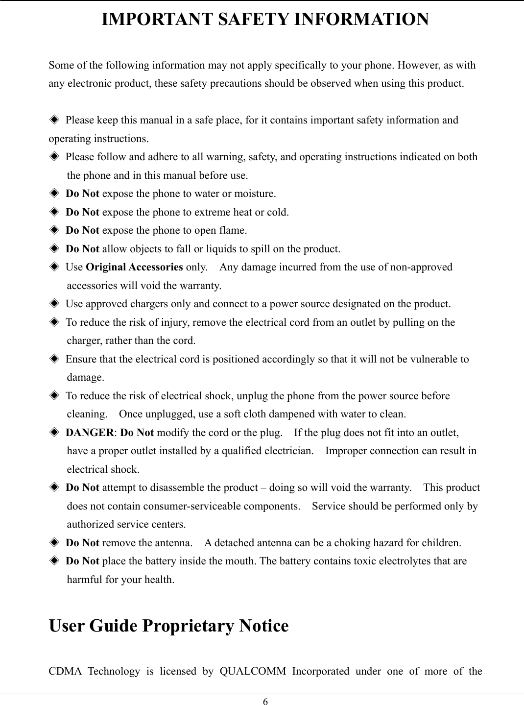   6IMPORTANT SAFETY INFORMATION  Some of the following information may not apply specifically to your phone. However, as with any electronic product, these safety precautions should be observed when using this product.  ◈  Please keep this manual in a safe place, for it contains important safety information and operating instructions. ◈  Please follow and adhere to all warning, safety, and operating instructions indicated on both the phone and in this manual before use. ◈ Do Not expose the phone to water or moisture. ◈ Do Not expose the phone to extreme heat or cold. ◈ Do Not expose the phone to open flame. ◈ Do Not allow objects to fall or liquids to spill on the product. ◈ Use Original Accessories only.    Any damage incurred from the use of non-approved accessories will void the warranty. ◈  Use approved chargers only and connect to a power source designated on the product. ◈  To reduce the risk of injury, remove the electrical cord from an outlet by pulling on the charger, rather than the cord. ◈  Ensure that the electrical cord is positioned accordingly so that it will not be vulnerable to damage. ◈  To reduce the risk of electrical shock, unplug the phone from the power source before cleaning.    Once unplugged, use a soft cloth dampened with water to clean. ◈ DANGER: Do Not modify the cord or the plug.    If the plug does not fit into an outlet, have a proper outlet installed by a qualified electrician.    Improper connection can result in electrical shock. ◈ Do Not attempt to disassemble the product – doing so will void the warranty.    This product does not contain consumer-serviceable components.    Service should be performed only by authorized service centers. ◈ Do Not remove the antenna.    A detached antenna can be a choking hazard for children. ◈ Do Not place the battery inside the mouth. The battery contains toxic electrolytes that are harmful for your health.  User Guide Proprietary Notice   CDMA Technology is licensed by QUALCOMM Incorporated under one of more of the 