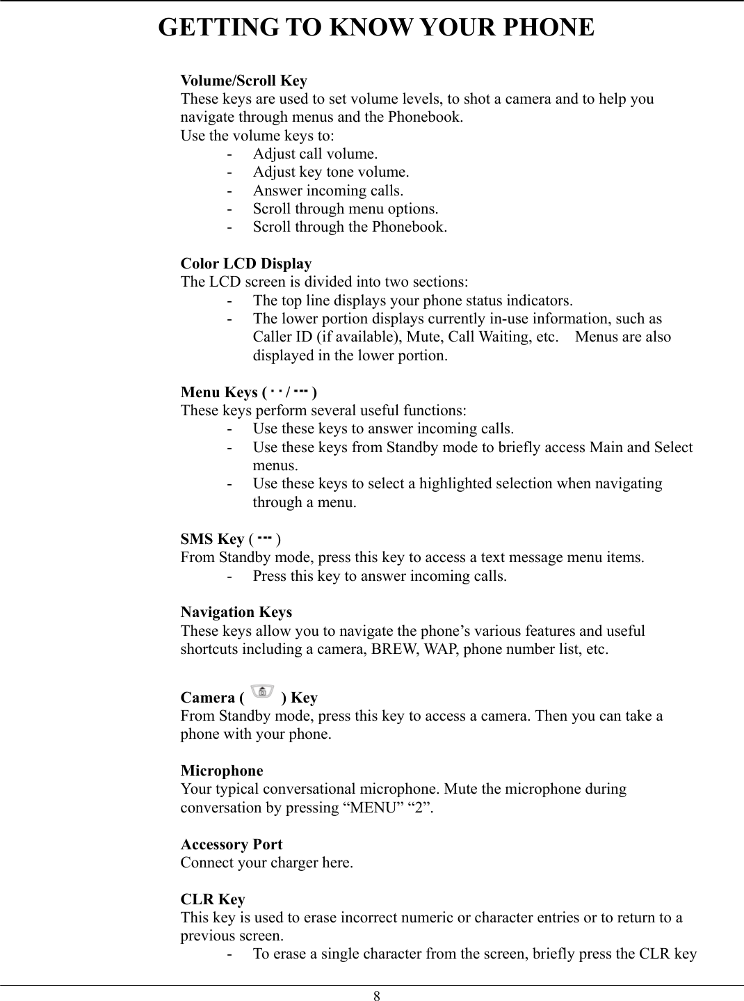   8GETTING TO KNOW YOUR PHONE   Volume/Scroll Key These keys are used to set volume levels, to shot a camera and to help you navigate through menus and the Phonebook. Use the volume keys to: -  Adjust call volume. -  Adjust key tone volume. -  Answer incoming calls. -  Scroll through menu options. -  Scroll through the Phonebook.  Color LCD Display The LCD screen is divided into two sections: -  The top line displays your phone status indicators. -  The lower portion displays currently in-use information, such as Caller ID (if available), Mute, Call Waiting, etc.    Menus are also displayed in the lower portion.  Menu Keys ( / ) These keys perform several useful functions: -  Use these keys to answer incoming calls. -  Use these keys from Standby mode to briefly access Main and Select menus. -  Use these keys to select a highlighted selection when navigating through a menu.  SMS Key ( ) From Standby mode, press this key to access a text message menu items. -  Press this key to answer incoming calls.  Navigation Keys  These keys allow you to navigate the phone’s various features and useful shortcuts including a camera, BREW, WAP, phone number list, etc.  Camera ( ) Key From Standby mode, press this key to access a camera. Then you can take a phone with your phone.  Microphone Your typical conversational microphone. Mute the microphone during conversation by pressing “MENU” “2”.  Accessory Port  Connect your charger here.    CLR Key This key is used to erase incorrect numeric or character entries or to return to a previous screen. -  To erase a single character from the screen, briefly press the CLR key 
