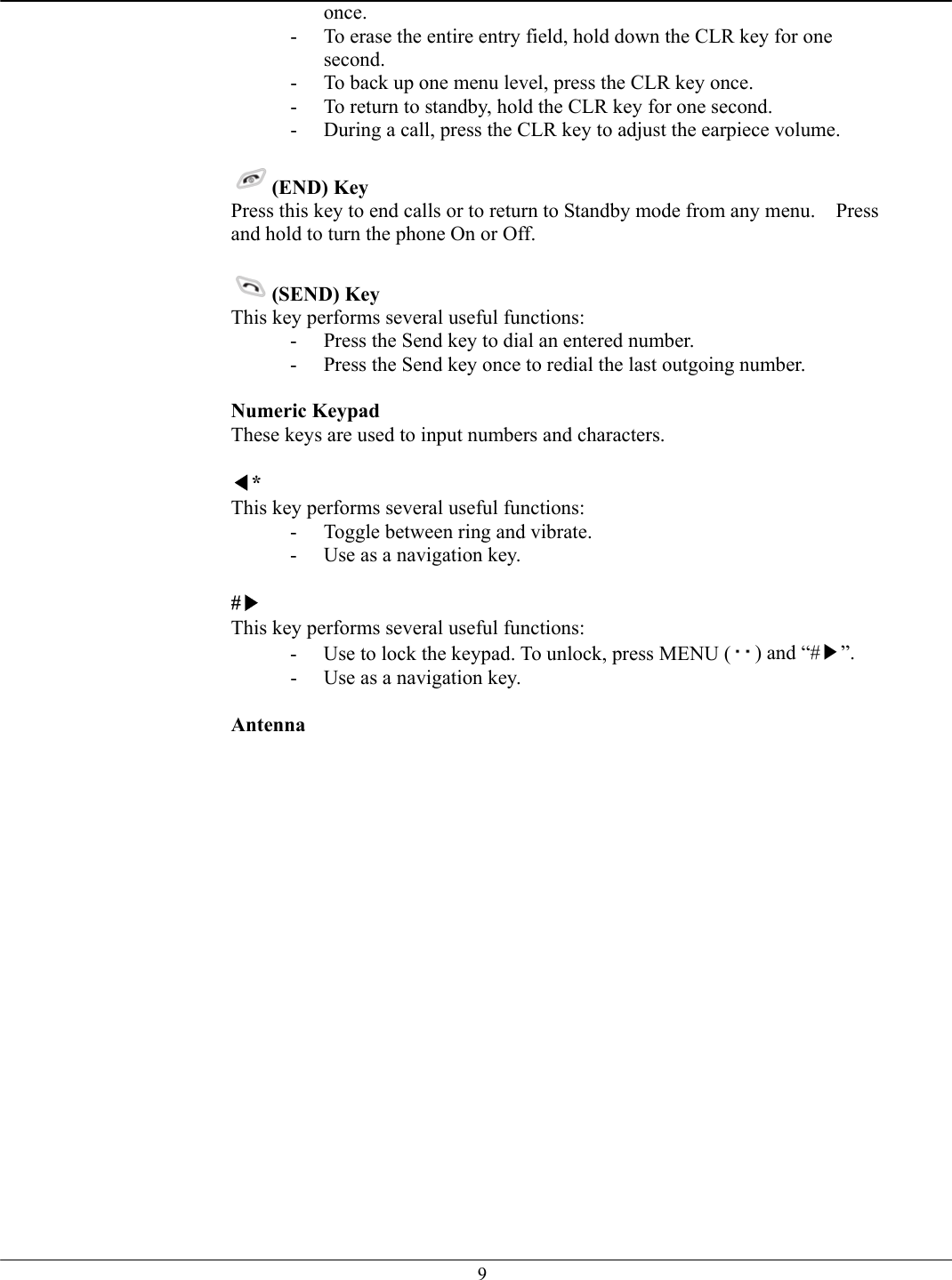   9once. -  To erase the entire entry field, hold down the CLR key for one second. -  To back up one menu level, press the CLR key once. -  To return to standby, hold the CLR key for one second. -  During a call, press the CLR key to adjust the earpiece volume.  (END) Key  Press this key to end calls or to return to Standby mode from any menu.    Press and hold to turn the phone On or Off.  (SEND) Key  This key performs several useful functions: -  Press the Send key to dial an entered number. -  Press the Send key once to redial the last outgoing number.  Numeric Keypad  These keys are used to input numbers and characters.  ◀* This key performs several useful functions: -  Toggle between ring and vibrate. -  Use as a navigation key.  #▶ This key performs several useful functions: -  Use to lock the keypad. To unlock, press MENU ( ) and “#▶”. -  Use as a navigation key.  Antenna    