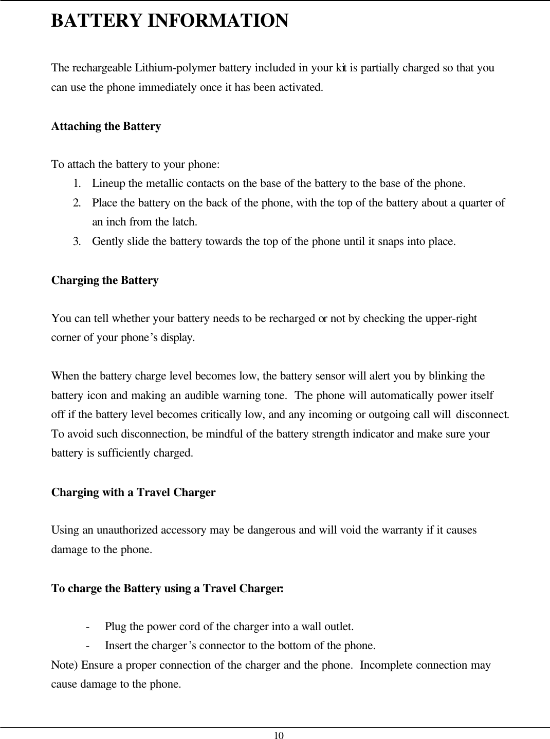   10 BATTERY INFORMATION  The rechargeable Lithium-polymer battery included in your kit is partially charged so that you can use the phone immediately once it has been activated.  Attaching the Battery  To attach the battery to your phone: 1. Lineup the metallic contacts on the base of the battery to the base of the phone. 2. Place the battery on the back of the phone, with the top of the battery about a quarter of an inch from the latch. 3. Gently slide the battery towards the top of the phone until it snaps into place.  Charging the Battery  You can tell whether your battery needs to be recharged or not by checking the upper-right corner of your phone’s display.  When the battery charge level becomes low, the battery sensor will alert you by blinking the battery icon and making an audible warning tone.  The phone will automatically power itself off if the battery level becomes critically low, and any incoming or outgoing call will disconnect.  To avoid such disconnection, be mindful of the battery strength indicator and make sure your battery is sufficiently charged.  Charging with a Travel Charger  Using an unauthorized accessory may be dangerous and will void the warranty if it causes damage to the phone.  To charge the Battery using a Travel Charger:  - Plug the power cord of the charger into a wall outlet. - Insert the charger’s connector to the bottom of the phone. Note) Ensure a proper connection of the charger and the phone.  Incomplete connection may cause damage to the phone.  