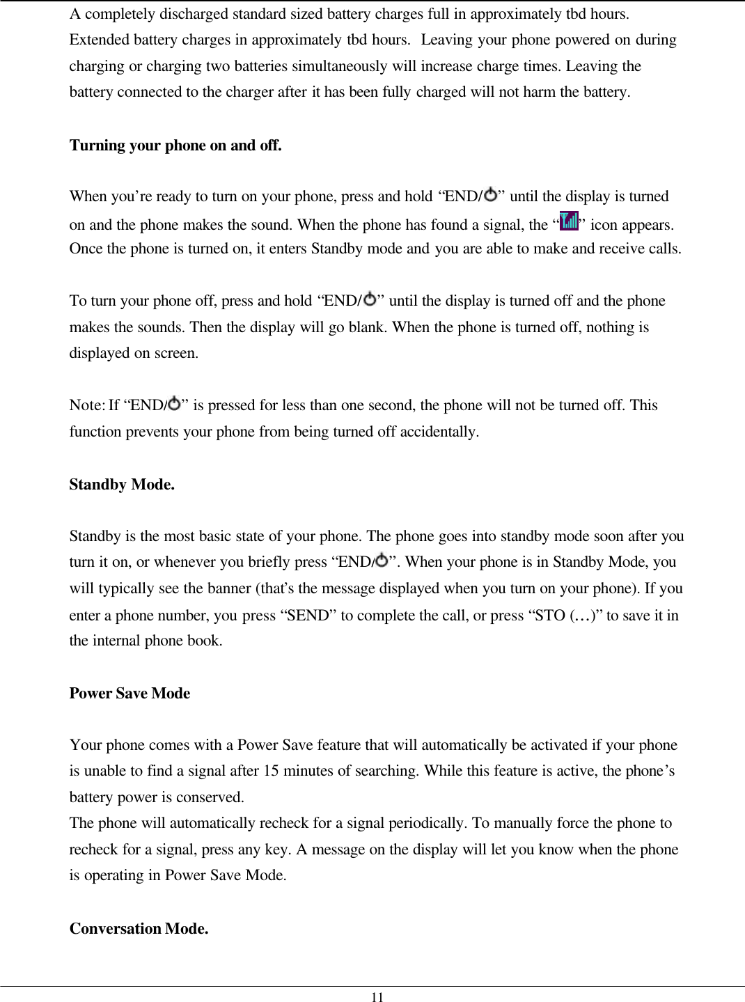   11 A completely discharged standard sized battery charges full in approximately tbd hours.  Extended battery charges in approximately tbd hours.  Leaving your phone powered on during charging or charging two batteries simultaneously will increase charge times. Leaving the battery connected to the charger after it has been fully charged will not harm the battery.  Turning your phone on and off.  When you’re ready to turn on your phone, press and hold “END/ ” until the display is turned on and the phone makes the sound. When the phone has found a signal, the “ ” icon appears. Once the phone is turned on, it enters Standby mode and you are able to make and receive calls.  To turn your phone off, press and hold “END/ ” until the display is turned off and the phone makes the sounds. Then the display will go blank. When the phone is turned off, nothing is displayed on screen.  Note: If “END/ ” is pressed for less than one second, the phone will not be turned off. This function prevents your phone from being turned off accidentally.  Standby Mode.  Standby is the most basic state of your phone. The phone goes into standby mode soon after you turn it on, or whenever you briefly press “END/ ”. When your phone is in Standby Mode, you will typically see the banner (that’s the message displayed when you turn on your phone). If you enter a phone number, you press “SEND” to complete the call, or press “STO (…)” to save it in the internal phone book.  Power Save Mode  Your phone comes with a Power Save feature that will automatically be activated if your phone is unable to find a signal after 15 minutes of searching. While this feature is active, the phone’s battery power is conserved. The phone will automatically recheck for a signal periodically. To manually force the phone to recheck for a signal, press any key. A message on the display will let you know when the phone is operating in Power Save Mode.  Conversation Mode.  
