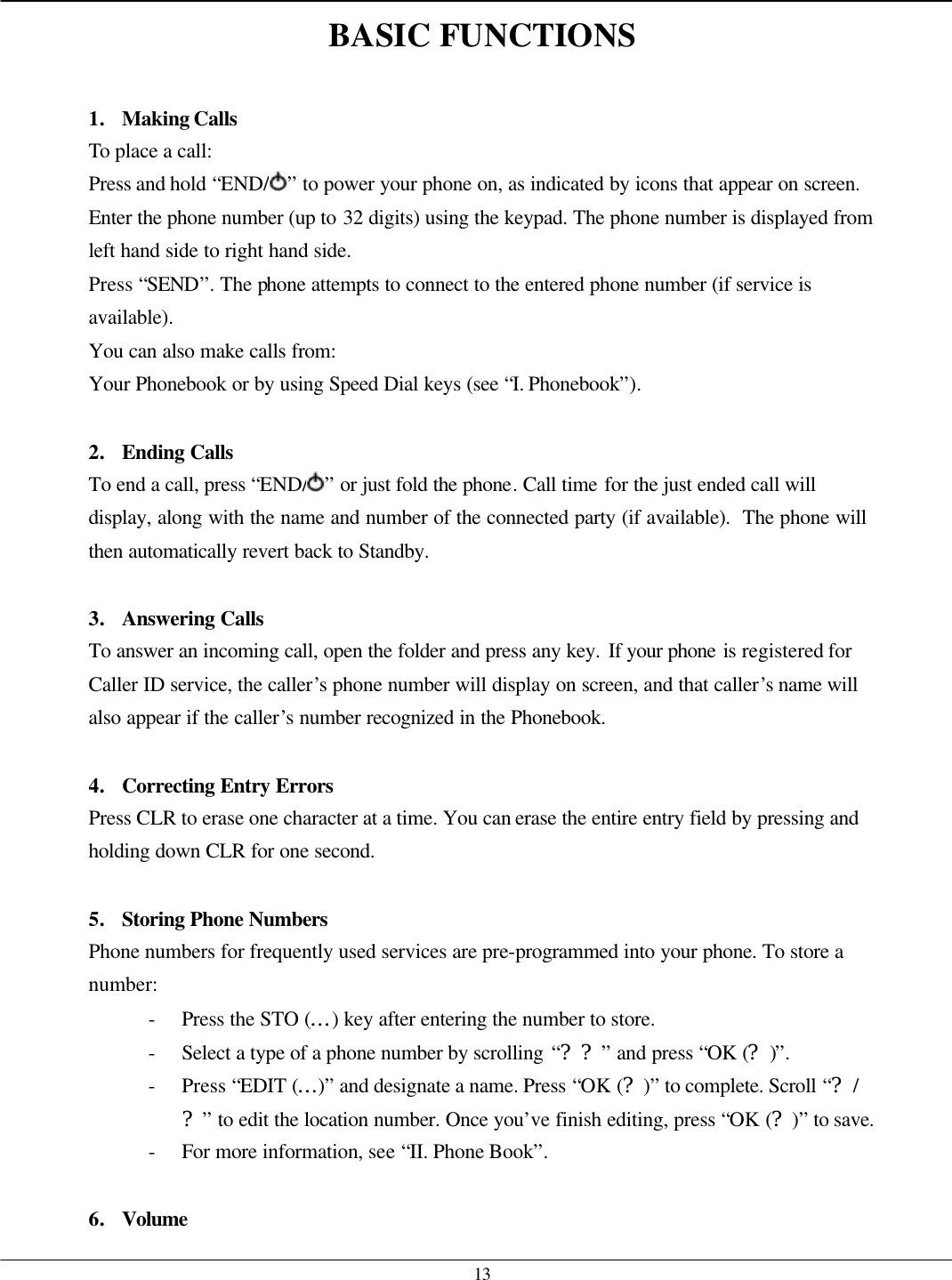   13 BASIC FUNCTIONS  1. Making Calls To place a call: Press and hold “END/ ” to power your phone on, as indicated by icons that appear on screen. Enter the phone number (up to 32 digits) using the keypad. The phone number is displayed from left hand side to right hand side. Press “SEND”. The phone attempts to connect to the entered phone number (if service is available). You can also make calls from: Your Phonebook or by using Speed Dial keys (see “I. Phonebook”).  2. Ending Calls To end a call, press “END/ ” or just fold the phone. Call time for the just ended call will display, along with the name and number of the connected party (if available).  The phone will then automatically revert back to Standby.  3. Answering Calls To answer an incoming call, open the folder and press any key. If your phone is registered for Caller ID service, the caller’s phone number will display on screen, and that caller’s name will also appear if the caller’s number recognized in the Phonebook.  4. Correcting Entry Errors  Press CLR to erase one character at a time. You can erase the entire entry field by pressing and holding down CLR for one second.  5. Storing Phone Numbers  Phone numbers for frequently used services are pre-programmed into your phone. To store a number: - Press the STO (…) key after entering the number to store. - Select a type of a phone number by scrolling “??” and press “OK (?)”. - Press “EDIT (…)” and designate a name. Press “OK (?)” to complete. Scroll “?/?” to edit the location number. Once you’ve finish editing, press “OK (?)” to save. - For more information, see “II. Phone Book”.  6. Volume 