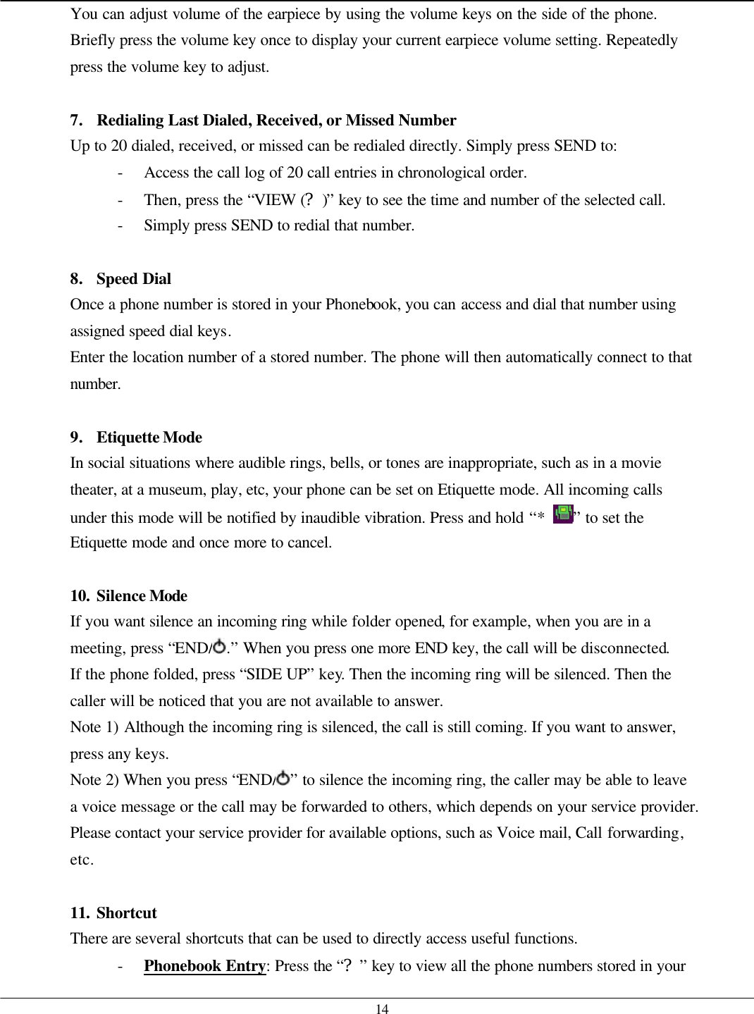   14 You can adjust volume of the earpiece by using the volume keys on the side of the phone.  Briefly press the volume key once to display your current earpiece volume setting. Repeatedly press the volume key to adjust.  7. Redialing Last Dialed, Received, or Missed Number Up to 20 dialed, received, or missed can be redialed directly. Simply press SEND to: - Access the call log of 20 call entries in chronological order. - Then, press the “VIEW (?)” key to see the time and number of the selected call. - Simply press SEND to redial that number.  8. Speed Dial Once a phone number is stored in your Phonebook, you can access and dial that number using assigned speed dial keys. Enter the location number of a stored number. The phone will then automatically connect to that number.  9. Etiquette Mode In social situations where audible rings, bells, or tones are inappropriate, such as in a movie theater, at a museum, play, etc, your phone can be set on Etiquette mode. All incoming calls under this mode will be notified by inaudible vibration. Press and hold “* ” to set the Etiquette mode and once more to cancel.  10. Silence Mode  If you want silence an incoming ring while folder opened, for example, when you are in a meeting, press “END/ .” When you press one more END key, the call will be disconnected. If the phone folded, press “SIDE UP” key. Then the incoming ring will be silenced. Then the caller will be noticed that you are not available to answer.   Note 1) Although the incoming ring is silenced, the call is still coming. If you want to answer, press any keys. Note 2) When you press “END/ ” to silence the incoming ring, the caller may be able to leave a voice message or the call may be forwarded to others, which depends on your service provider. Please contact your service provider for available options, such as Voice mail, Call forwarding, etc.  11. Shortcut There are several shortcuts that can be used to directly access useful functions. - Phonebook Entry: Press the “?” key to view all the phone numbers stored in your 