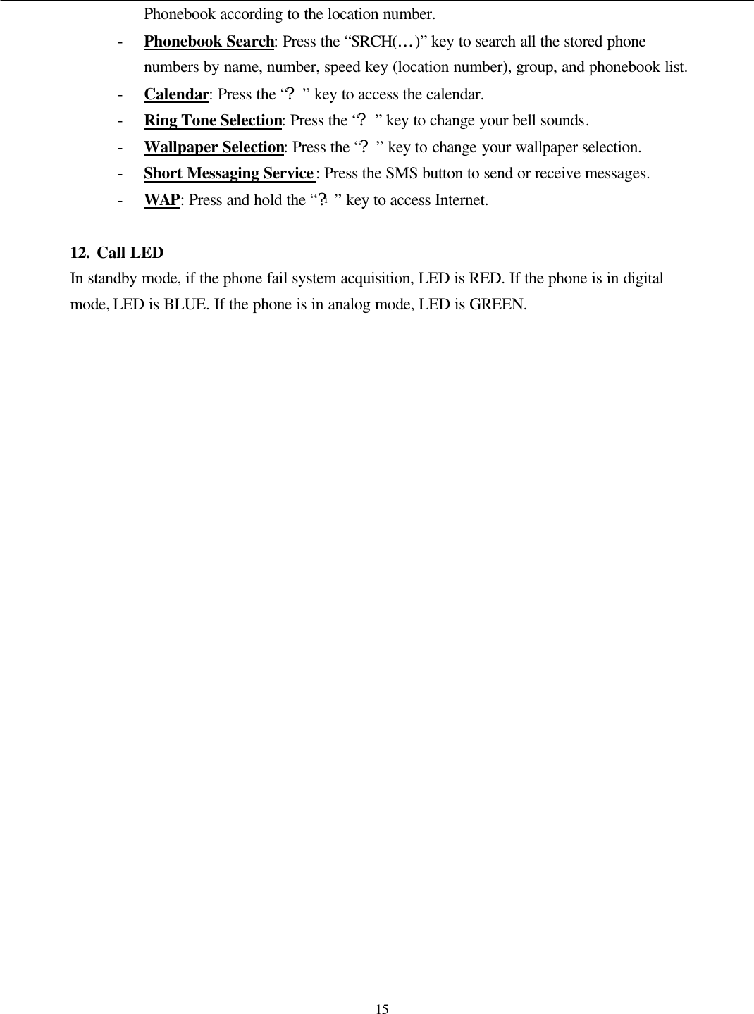   15 Phonebook according to the location number. - Phonebook Search: Press the “SRCH(…)” key to search all the stored phone numbers by name, number, speed key (location number), group, and phonebook list. - Calendar: Press the “?” key to access the calendar. - Ring Tone Selection: Press the “?” key to change your bell sounds. - Wallpaper Selection: Press the “?” key to change your wallpaper selection. - Short Messaging Service: Press the SMS button to send or receive messages. - WAP: Press and hold the “?i” key to access Internet.  12. Call LED In standby mode, if the phone fail system acquisition, LED is RED. If the phone is in digital mode, LED is BLUE. If the phone is in analog mode, LED is GREEN.  