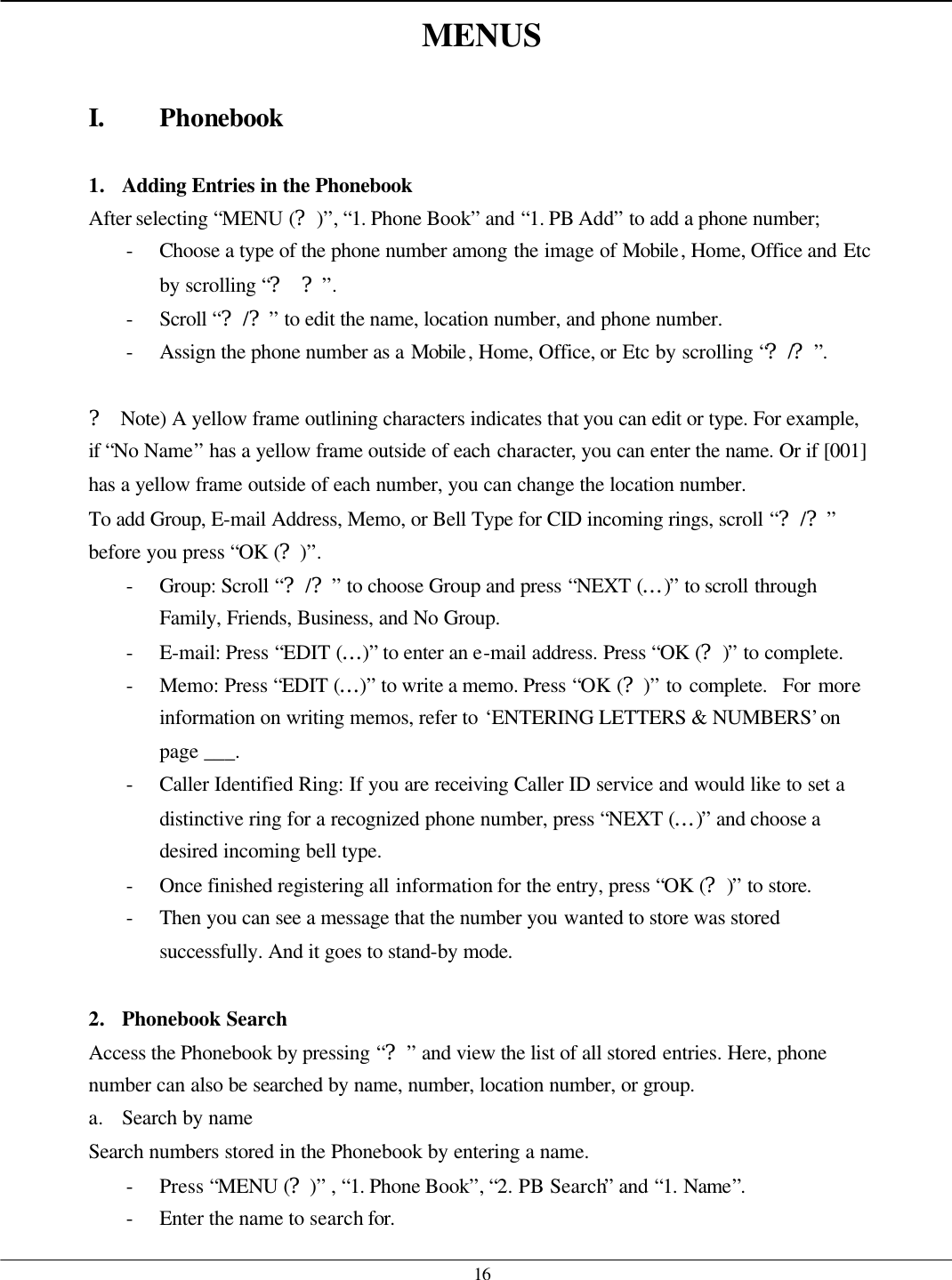   16 MENUS  I. Phonebook  1. Adding Entries in the Phonebook After selecting “MENU (?)”, “1. Phone Book” and “1. PB Add” to add a phone number; - Choose a type of the phone number among the image of Mobile, Home, Office and Etc by scrolling “? ?”. - Scroll “?/?” to edit the name, location number, and phone number.   - Assign the phone number as a Mobile, Home, Office, or Etc by scrolling “?/?”.  ? Note) A yellow frame outlining characters indicates that you can edit or type. For example, if “No Name” has a yellow frame outside of each character, you can enter the name. Or if [001] has a yellow frame outside of each number, you can change the location number. To add Group, E-mail Address, Memo, or Bell Type for CID incoming rings, scroll “?/?” before you press “OK (?)”. - Group: Scroll “?/?” to choose Group and press “NEXT (…)” to scroll through Family, Friends, Business, and No Group. - E-mail: Press “EDIT (…)” to enter an e-mail address. Press “OK (?)” to complete. - Memo: Press “EDIT (…)” to write a memo. Press “OK (?)” to complete.  For more information on writing memos, refer to ‘ENTERING LETTERS &amp; NUMBERS’ on page ___. - Caller Identified Ring: If you are receiving Caller ID service and would like to set a distinctive ring for a recognized phone number, press “NEXT (…)” and choose a desired incoming bell type. - Once finished registering all information for the entry, press “OK (?)” to store. - Then you can see a message that the number you wanted to store was stored successfully. And it goes to stand-by mode.  2. Phonebook Search Access the Phonebook by pressing “?” and view the list of all stored entries. Here, phone number can also be searched by name, number, location number, or group. a. Search by name Search numbers stored in the Phonebook by entering a name. - Press “MENU (?)” , “1. Phone Book”, “2. PB Search” and “1. Name”. - Enter the name to search for. 