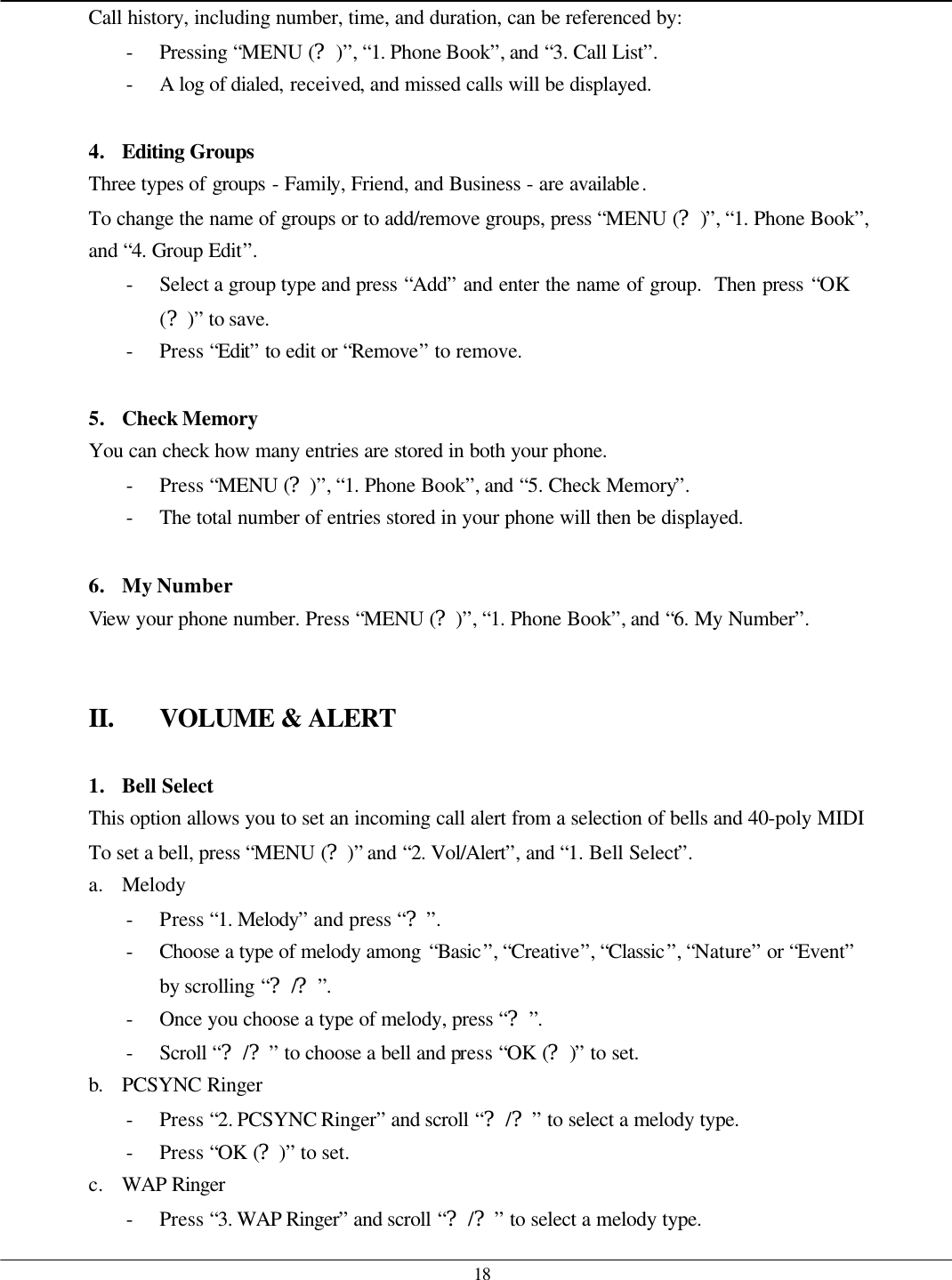   18 Call history, including number, time, and duration, can be referenced by: - Pressing “MENU (?)”, “1. Phone Book”, and “3. Call List”. - A log of dialed, received, and missed calls will be displayed.  4. Editing Groups  Three types of groups - Family, Friend, and Business - are available.   To change the name of groups or to add/remove groups, press “MENU (?)”, “1. Phone Book”, and “4. Group Edit”. - Select a group type and press “Add” and enter the name of group.  Then press “OK (?)” to save. - Press “Edit” to edit or “Remove” to remove.  5. Check Memory You can check how many entries are stored in both your phone.   - Press “MENU (?)”, “1. Phone Book”, and “5. Check Memory”. - The total number of entries stored in your phone will then be displayed.  6. My Number View your phone number. Press “MENU (?)”, “1. Phone Book”, and “6. My Number”.   II. VOLUME &amp; ALERT  1. Bell Select This option allows you to set an incoming call alert from a selection of bells and 40-poly MIDI To set a bell, press “MENU (?)” and “2. Vol/Alert”, and “1. Bell Select”.   a. Melody - Press “1. Melody” and press “?”. - Choose a type of melody among “Basic”, “Creative”, “Classic”, “Nature” or “Event” by scrolling “?/?”. - Once you choose a type of melody, press “?”. - Scroll “?/?” to choose a bell and press “OK (?)” to set. b. PCSYNC Ringer - Press “2. PCSYNC Ringer” and scroll “?/?” to select a melody type.   - Press “OK (?)” to set. c. WAP Ringer - Press “3. WAP Ringer” and scroll “?/?” to select a melody type.   