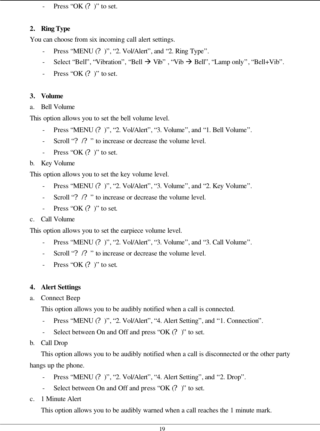   19 - Press “OK (?)” to set.  2. Ring Type  You can choose from six incoming call alert settings. - Press “MENU (?)”, “2. Vol/Alert”, and “2. Ring Type”. - Select “Bell”, “Vibration”, “Bell à Vib” , “Vib à Bell”, “Lamp only”, “Bell+Vib”. - Press “OK (?)” to set.  3. Volume a. Bell Volume This option allows you to set the bell volume level. - Press “MENU (?)”, “2. Vol/Alert”, “3. Volume”, and “1. Bell Volume”. - Scroll “?/?” to increase or decrease the volume level. - Press “OK (?)” to set. b. Key Volume This option allows you to set the key volume level. - Press “MENU (?)”, “2. Vol/Alert”, “3. Volume”, and “2. Key Volume”. - Scroll “?/?” to increase or decrease the volume level. - Press “OK (?)” to set. c. Call Volume This option allows you to set the earpiece volume level. - Press “MENU (?)”, “2. Vol/Alert”, “3. Volume”, and “3. Call Volume”. - Scroll “?/?” to increase or decrease the volume level. - Press “OK (?)” to set.  4. Alert Settings a. Connect Beep This option allows you to be audibly notified when a call is connected. - Press “MENU (?)”, “2. Vol/Alert”, “4. Alert Setting”, and “1. Connection”. - Select between On and Off and press “OK (?)” to set. b. Call Drop This option allows you to be audibly notified when a call is disconnected or the other party hangs up the phone. - Press “MENU (?)”, “2. Vol/Alert”, “4. Alert Setting”, and “2. Drop”. - Select between On and Off and press “OK (?)” to set. c. 1 Minute Alert This option allows you to be audibly warned when a call reaches the 1 minute mark. 