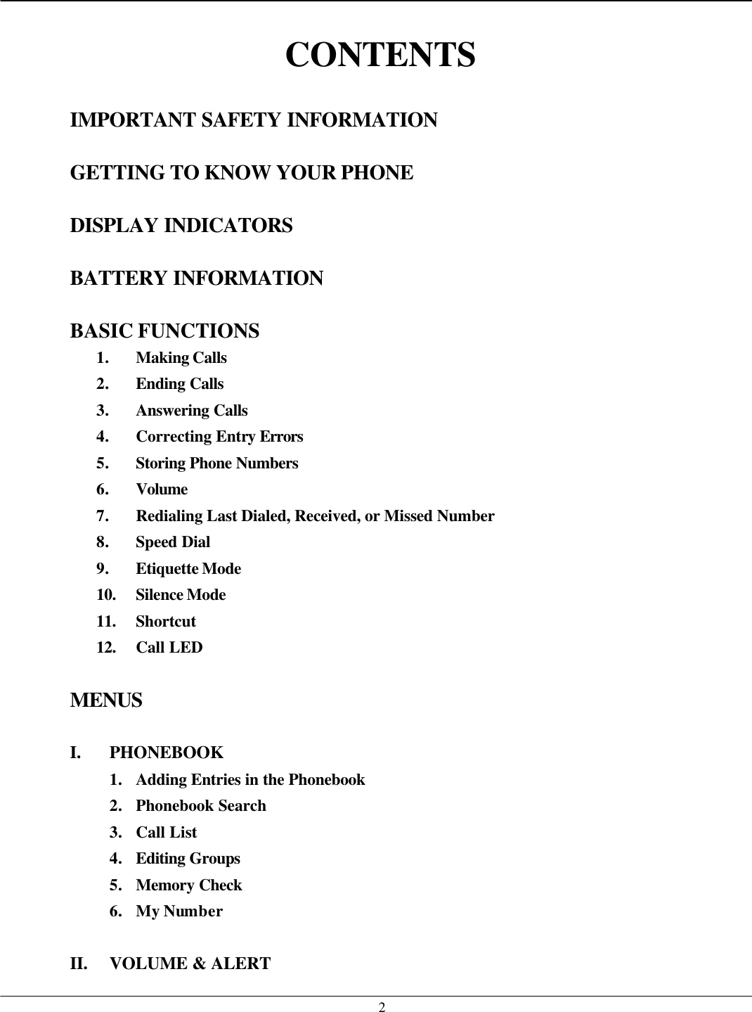   2 CONTENTS  IMPORTANT SAFETY INFORMATION  GETTING TO KNOW YOUR PHONE  DISPLAY INDICATORS  BATTERY INFORMATION  BASIC FUNCTIONS 1. Making Calls 2. Ending Calls 3. Answering Calls 4. Correcting Entry Errors  5. Storing Phone Numbers  6. Volume 7. Redialing Last Dialed, Received, or Missed Number 8. Speed Dial 9. Etiquette Mode 10. Silence Mode  11. Shortcut 12. Call LED  MENUS  I. PHONEBOOK 1. Adding Entries in the Phonebook 2. Phonebook Search 3. Call List 4. Editing Groups  5. Memory Check 6. My Number  II. VOLUME &amp; ALERT 