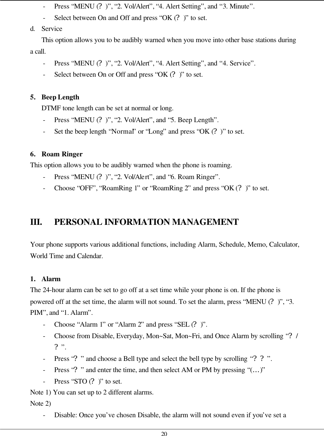   20 - Press “MENU (?)”, “2. Vol/Alert”, “4. Alert Setting”, and “3. Minute”. - Select between On and Off and press “OK (?)” to set. d. Service This option allows you to be audibly warned when you move into other base stations during a call. - Press “MENU (?)”, “2. Vol/Alert”, “4. Alert Setting”, and “4. Service”. - Select between On or Off and press “OK (?)” to set.  5. Beep Length DTMF tone length can be set at normal or long. - Press “MENU (?)”, “2. Vol/Alert”, and “5. Beep Length”. - Set the beep length “Normal” or “Long” and press “OK (?)” to set.  6. Roam Ringer This option allows you to be audibly warned when the phone is roaming. - Press “MENU (?)”, “2. Vol/Alert”, and “6. Roam Ringer”. - Choose “OFF”, “RoamRing 1” or “RoamRing 2” and press “OK (?)” to set.   III. PERSONAL INFORMATION MANAGEMENT  Your phone supports various additional functions, including Alarm, Schedule, Memo, Calculator, World Time and Calendar.  1. Alarm The 24-hour alarm can be set to go off at a set time while your phone is on. If the phone is powered off at the set time, the alarm will not sound. To set the alarm, press “MENU (?)”, “3. PIM”, and “1. Alarm”. - Choose “Alarm 1” or “Alarm 2” and press “SEL (?)”. - Choose from Disable, Everyday, Mon~Sat, Mon~Fri, and Once Alarm by scrolling “?/?”. - Press “?” and choose a Bell type and select the bell type by scrolling “??”. - Press “?” and enter the time, and then select AM or PM by pressing “(…)” - Press “STO (?)” to set. Note 1) You can set up to 2 different alarms. Note 2) - Disable: Once you’ve chosen Disable, the alarm will not sound even if you’ve set a 