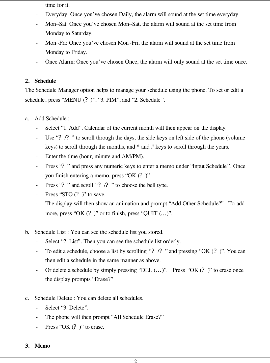   21 time for it. - Everyday: Once you’ve chosen Daily, the alarm will sound at the set time everyday.   - Mon~Sat: Once you’ve chosen Mon~Sat, the alarm will sound at the set time from Monday to Saturday. - Mon~Fri: Once you’ve chosen Mon~Fri, the alarm will sound at the set time from Monday to Friday. - Once Alarm: Once you’ve chosen Once, the alarm will only sound at the set time once.  2. Schedule  The Schedule Manager option helps to manage your schedule using the phone. To set or edit a schedule, press “MENU (?)”, “3. PIM”, and “2. Schedule”.  a. Add Schedule :   - Select “1. Add”. Calendar of the current month will then appear on the display. - Use “?/?” to scroll through the days, the side keys on left side of the phone (volume keys) to scroll through the months, and * and # keys to scroll through the years. - Enter the time (hour, minute and AM/PM). - Press “?” and press any numeric keys to enter a memo under “Input Schedule”. Once you finish entering a memo, press “OK (?)”. - Press “?” and scroll “?/?” to choose the bell type. - Press “STO (?)” to save. - The display will then show an animation and prompt “Add Other Schedule?”  To add more, press “OK (?)” or to finish, press “QUIT (…)”.  b. Schedule List : You can see the schedule list you stored. - Select “2. List”. Then you can see the schedule list orderly. - To edit a schedule, choose a list by scrolling “?/?” and pressing “OK (?)”. You can then edit a schedule in the same manner as above. - Or delete a schedule by simply pressing “DEL (…)”.  Press “OK (?)” to erase once the display prompts “Erase?”  c. Schedule Delete : You can delete all schedules. - Select “3. Delete”. - The phone will then prompt “All Schedule Erase?”   - Press “OK (?)” to erase.    3. Memo 