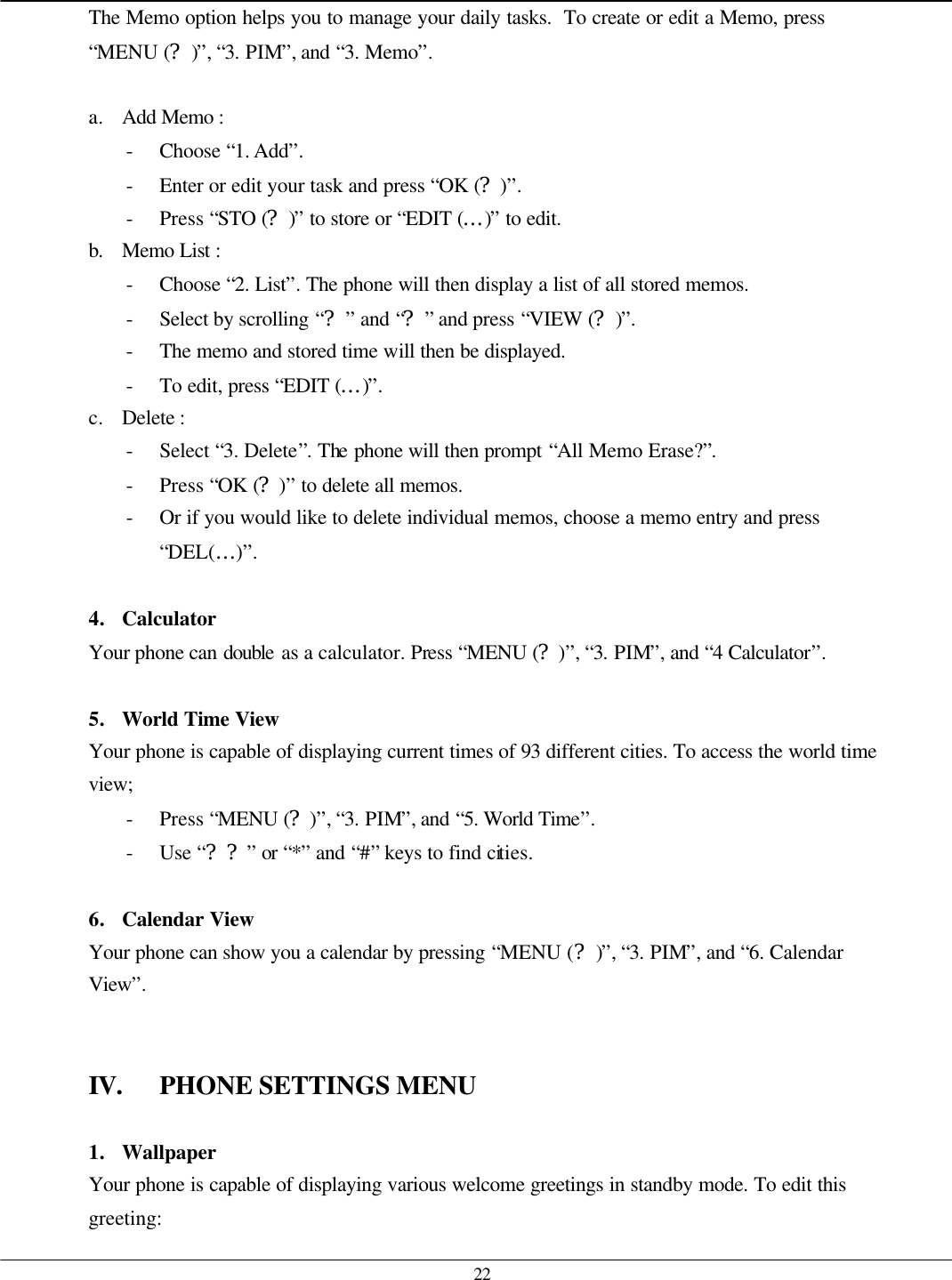   22 The Memo option helps you to manage your daily tasks.  To create or edit a Memo, press “MENU (?)”, “3. PIM”, and “3. Memo”.  a. Add Memo :   - Choose “1. Add”. - Enter or edit your task and press “OK (?)”. - Press “STO (?)” to store or “EDIT (…)” to edit. b. Memo List :   - Choose “2. List”. The phone will then display a list of all stored memos. - Select by scrolling “?” and “?” and press “VIEW (?)”. - The memo and stored time will then be displayed. - To edit, press “EDIT (…)”. c. Delete :   - Select “3. Delete”. The phone will then prompt “All Memo Erase?”. - Press “OK (?)” to delete all memos. - Or if you would like to delete individual memos, choose a memo entry and press “DEL(…)”.  4. Calculator Your phone can double as a calculator. Press “MENU (?)”, “3. PIM”, and “4 Calculator”.  5. World Time View Your phone is capable of displaying current times of 93 different cities. To access the world time view; - Press “MENU (?)”, “3. PIM”, and “5. World Time”. - Use “??” or “*” and “#” keys to find cities.  6. Calendar View Your phone can show you a calendar by pressing “MENU (?)”, “3. PIM”, and “6. Calendar View”.   IV. PHONE SETTINGS MENU  1. Wallpaper Your phone is capable of displaying various welcome greetings in standby mode. To edit this greeting: 