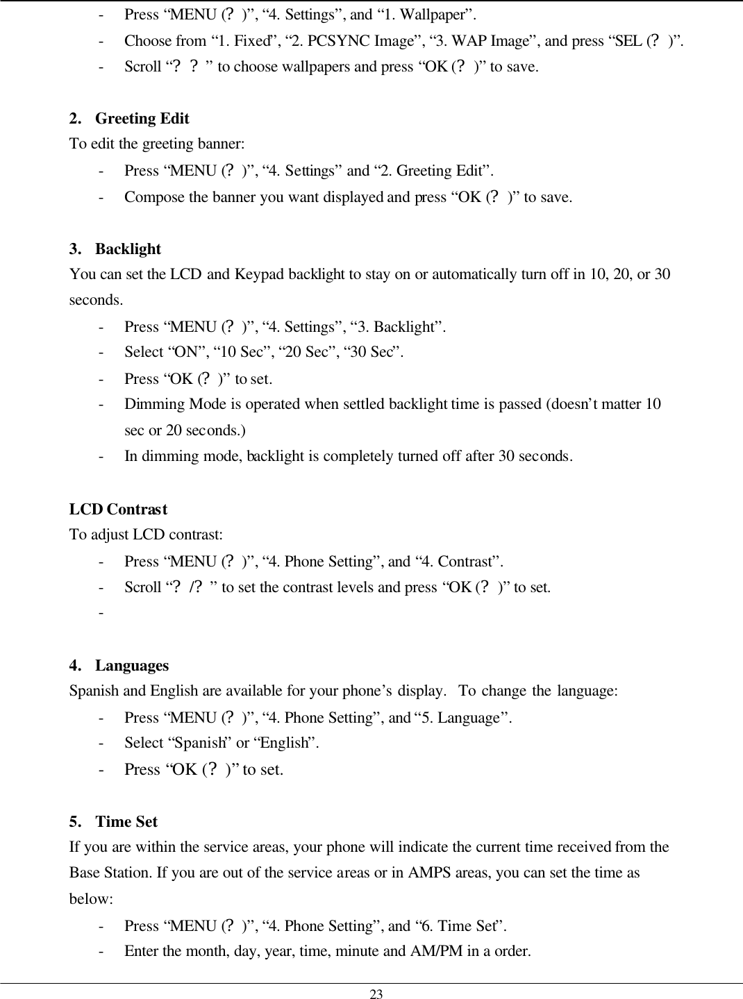   23 - Press “MENU (?)”, “4. Settings”, and “1. Wallpaper”. - Choose from “1. Fixed”, “2. PCSYNC Image”, “3. WAP Image”, and press “SEL (?)”. - Scroll “??” to choose wallpapers and press “OK (?)” to save.  2. Greeting Edit To edit the greeting banner: - Press “MENU (?)”, “4. Settings” and “2. Greeting Edit”. - Compose the banner you want displayed and press “OK (?)” to save.  3. Backlight You can set the LCD and Keypad backlight to stay on or automatically turn off in 10, 20, or 30 seconds.   - Press “MENU (?)”, “4. Settings”, “3. Backlight”. - Select “ON”, “10 Sec”, “20 Sec”, “30 Sec”. - Press “OK (?)” to set. - Dimming Mode is operated when settled backlight time is passed (doesn’t matter 10 sec or 20 seconds.)   - In dimming mode, backlight is completely turned off after 30 seconds.  LCD Contrast To adjust LCD contrast: - Press “MENU (?)”, “4. Phone Setting”, and “4. Contrast”. - Scroll “?/?” to set the contrast levels and press “OK (?)” to set. -    4. Languages   Spanish and English are available for your phone’s display.  To change the language: - Press “MENU (?)”, “4. Phone Setting”, and “5. Language”. - Select “Spanish” or “English”. - Press “OK (?)” to set.  5. Time Set If you are within the service areas, your phone will indicate the current time received from the Base Station. If you are out of the service areas or in AMPS areas, you can set the time as below: - Press “MENU (?)”, “4. Phone Setting”, and “6. Time Set”. - Enter the month, day, year, time, minute and AM/PM in a order. 