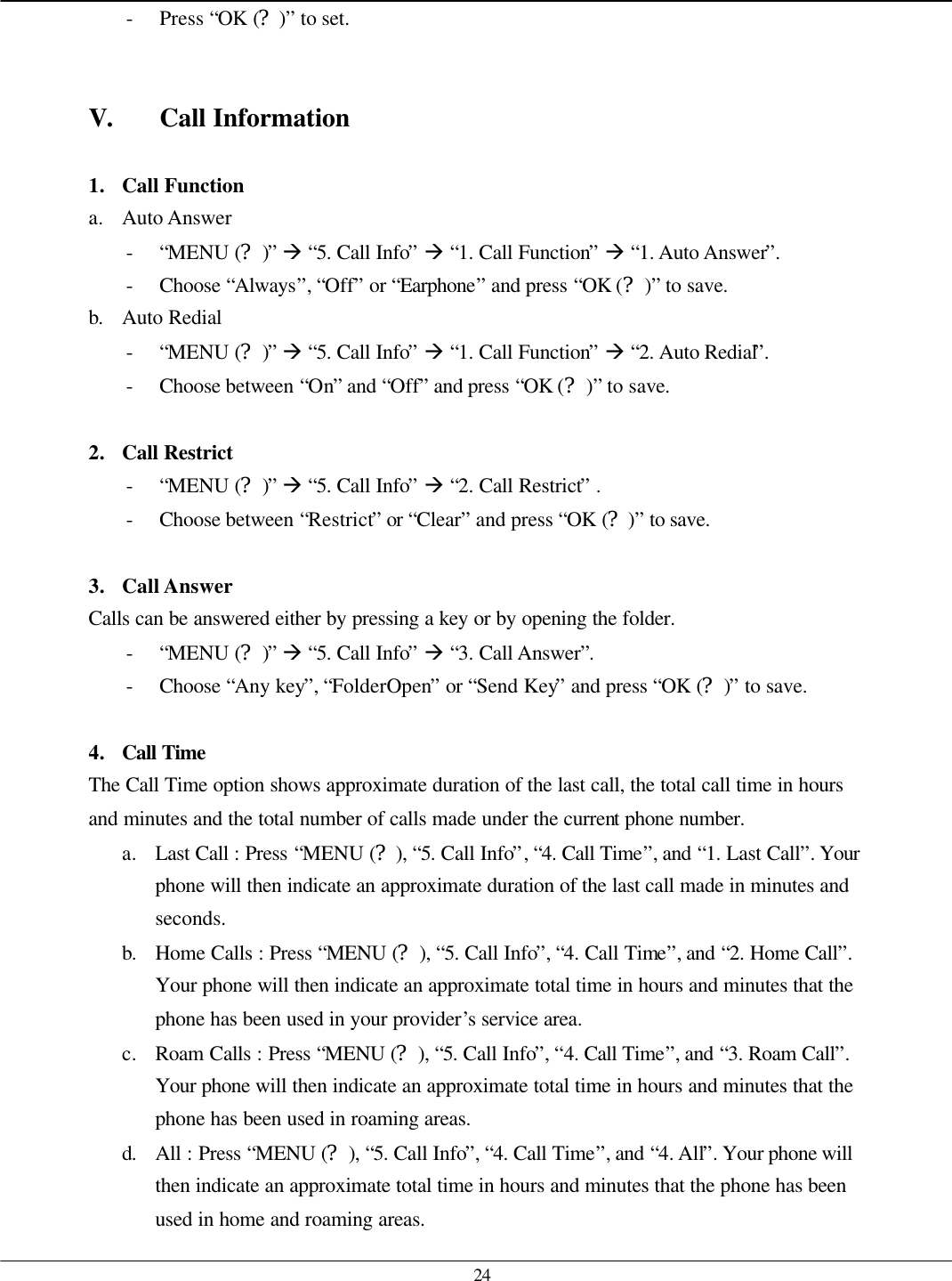   24 - Press “OK (?)” to set.   V. Call Information  1. Call Function a. Auto Answer - “MENU (?)” à “5. Call Info” à “1. Call Function” à “1. Auto Answer”. - Choose “Always”, “Off” or “Earphone” and press “OK (?)” to save. b. Auto Redial - “MENU (?)” à “5. Call Info” à “1. Call Function” à “2. Auto Redial”. - Choose between “On” and “Off” and press “OK (?)” to save.  2. Call Restrict - “MENU (?)” à “5. Call Info” à “2. Call Restrict” . - Choose between “Restrict” or “Clear” and press “OK (?)” to save.  3. Call Answer Calls can be answered either by pressing a key or by opening the folder.   - “MENU (?)” à “5. Call Info” à “3. Call Answer”. - Choose “Any key”, “FolderOpen” or “Send Key” and press “OK (?)” to save.  4. Call Time  The Call Time option shows approximate duration of the last call, the total call time in hours and minutes and the total number of calls made under the current phone number.   a. Last Call : Press “MENU (?), “5. Call Info”, “4. Call Time”, and “1. Last Call”. Your phone will then indicate an approximate duration of the last call made in minutes and seconds. b. Home Calls : Press “MENU (?), “5. Call Info”, “4. Call Time”, and “2. Home Call”. Your phone will then indicate an approximate total time in hours and minutes that the phone has been used in your provider’s service area. c. Roam Calls : Press “MENU (?), “5. Call Info”, “4. Call Time”, and “3. Roam Call”. Your phone will then indicate an approximate total time in hours and minutes that the phone has been used in roaming areas. d. All : Press “MENU (?), “5. Call Info”, “4. Call Time”, and “4. All”. Your phone will then indicate an approximate total time in hours and minutes that the phone has been used in home and roaming areas. 