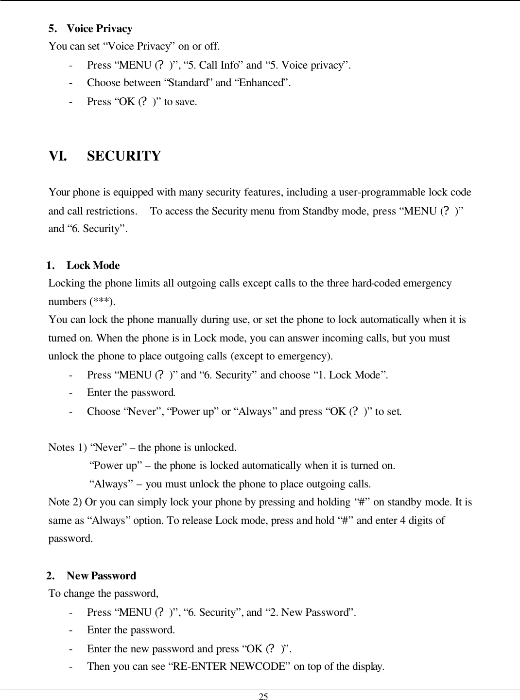   25  5. Voice Privacy You can set “Voice Privacy” on or off. - Press “MENU (?)”, “5. Call Info” and “5. Voice privacy”. - Choose between “Standard” and “Enhanced”. - Press “OK (?)” to save.   VI. SECURITY  Your phone is equipped with many security features, including a user-programmable lock code and call restrictions.   To access the Security menu from Standby mode, press “MENU (?)” and “6. Security”.    1. Lock Mode Locking the phone limits all outgoing calls except calls to the three hard-coded emergency numbers (***). You can lock the phone manually during use, or set the phone to lock automatically when it is turned on. When the phone is in Lock mode, you can answer incoming calls, but you must unlock the phone to place outgoing calls (except to emergency). - Press “MENU (?)” and “6. Security” and choose “1. Lock Mode”. - Enter the password. - Choose “Never”, “Power up” or “Always” and press “OK (?)” to set.  Notes 1) “Never” – the phone is unlocked.   “Power up” – the phone is locked automatically when it is turned on. “Always” – you must unlock the phone to place outgoing calls. Note 2) Or you can simply lock your phone by pressing and holding “#” on standby mode. It is same as “Always” option. To release Lock mode, press and hold “#” and enter 4 digits of password.  2. New Password To change the password, - Press “MENU (?)”, “6. Security”, and “2. New Password”. - Enter the password. - Enter the new password and press “OK (?)”. - Then you can see “RE-ENTER NEWCODE” on top of the display. 