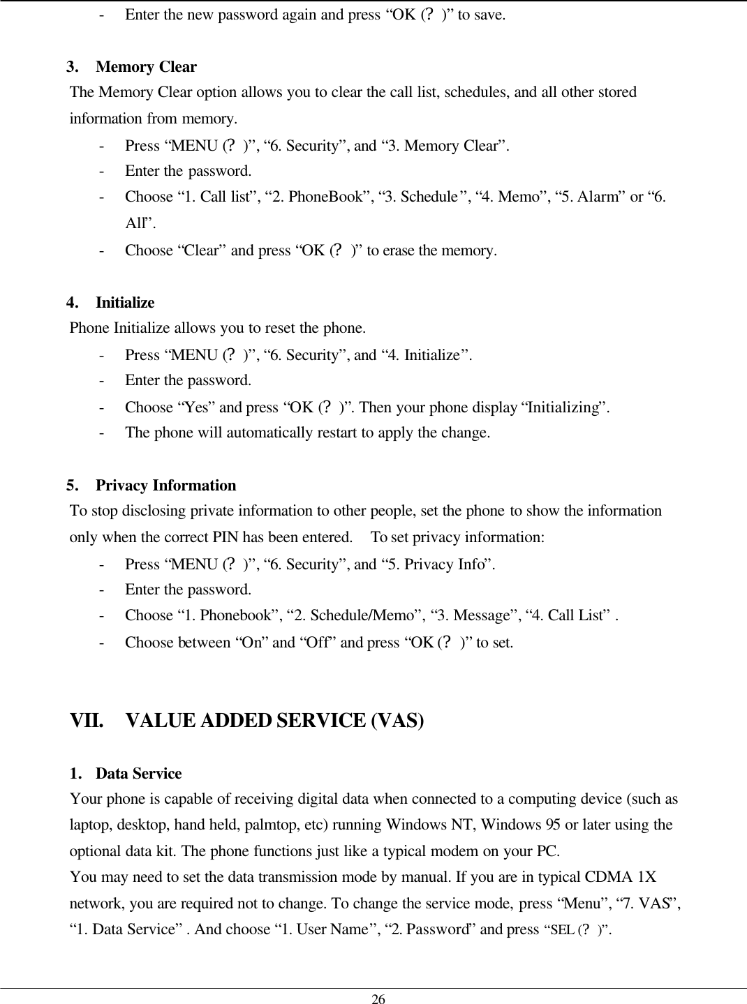   26 - Enter the new password again and press “OK (?)” to save.  3. Memory Clear The Memory Clear option allows you to clear the call list, schedules, and all other stored information from memory. - Press “MENU (?)”, “6. Security”, and “3. Memory Clear”. - Enter the password. - Choose “1. Call list”, “2. PhoneBook”, “3. Schedule”, “4. Memo”, “5. Alarm” or “6. All”. - Choose “Clear” and press “OK (?)” to erase the memory.  4. Initialize Phone Initialize allows you to reset the phone.   - Press “MENU (?)”, “6. Security”, and “4. Initialize”.   - Enter the password. - Choose “Yes” and press “OK (?)”. Then your phone display “Initializing”. - The phone will automatically restart to apply the change.  5. Privacy Information To stop disclosing private information to other people, set the phone to show the information only when the correct PIN has been entered.  To set privacy information: - Press “MENU (?)”, “6. Security”, and “5. Privacy Info”. - Enter the password. - Choose “1. Phonebook”, “2. Schedule/Memo”, “3. Message”, “4. Call List” . - Choose between “On” and “Off” and press “OK (?)” to set.   VII. VALUE ADDED SERVICE (VAS)  1. Data Service Your phone is capable of receiving digital data when connected to a computing device (such as laptop, desktop, hand held, palmtop, etc) running Windows NT, Windows 95 or later using the optional data kit. The phone functions just like a typical modem on your PC.   You may need to set the data transmission mode by manual. If you are in typical CDMA 1X network, you are required not to change. To change the service mode, press “Menu”, “7. VAS”, “1. Data Service” . And choose “1. User Name”, “2. Password” and press “SEL (?)”.    