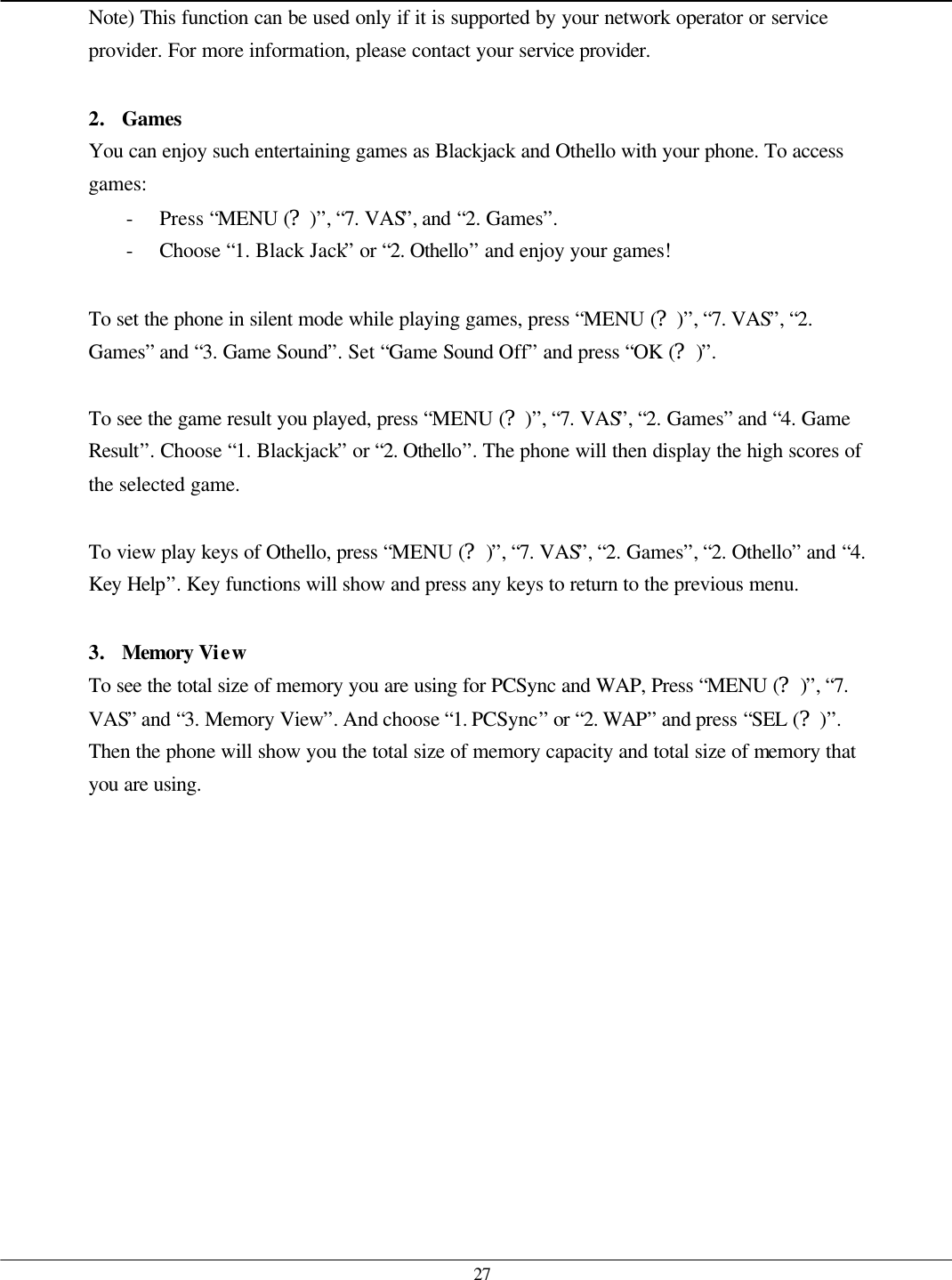   27 Note) This function can be used only if it is supported by your network operator or service provider. For more information, please contact your service provider.  2. Games You can enjoy such entertaining games as Blackjack and Othello with your phone. To access games: - Press “MENU (?)”, “7. VAS”, and “2. Games”. - Choose “1. Black Jack” or “2. Othello” and enjoy your games!  To set the phone in silent mode while playing games, press “MENU (?)”, “7. VAS”, “2. Games” and “3. Game Sound”. Set “Game Sound Off” and press “OK (?)”.  To see the game result you played, press “MENU (?)”, “7. VAS”, “2. Games” and “4. Game Result”. Choose “1. Blackjack” or “2. Othello”. The phone will then display the high scores of the selected game.  To view play keys of Othello, press “MENU (?)”, “7. VAS”, “2. Games”, “2. Othello” and “4. Key Help”. Key functions will show and press any keys to return to the previous menu.  3. Memory View To see the total size of memory you are using for PCSync and WAP, Press “MENU (?)”, “7. VAS” and “3. Memory View”. And choose “1. PCSync” or “2. WAP” and press “SEL (?)”. Then the phone will show you the total size of memory capacity and total size of memory that you are using.   