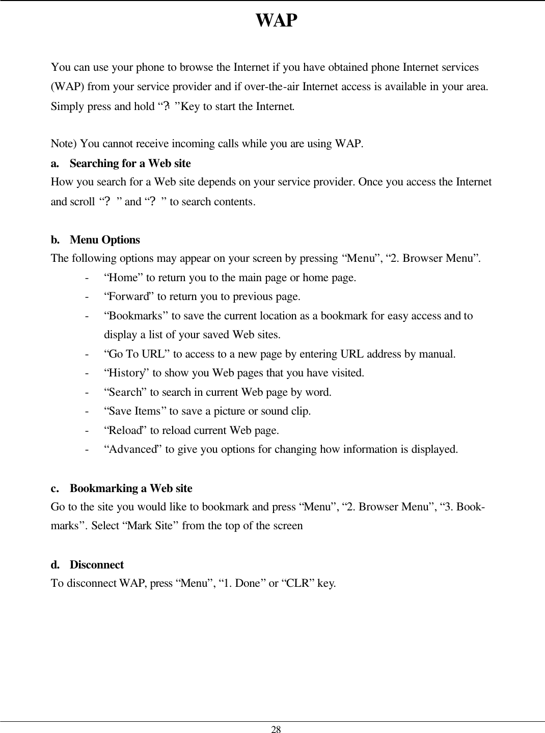   28 WAP  You can use your phone to browse the Internet if you have obtained phone Internet services (WAP) from your service provider and if over-the-air Internet access is available in your area. Simply press and hold “?i”Key to start the Internet.  Note) You cannot receive incoming calls while you are using WAP. a. Searching for a Web site How you search for a Web site depends on your service provider. Once you access the Internet and scroll “?” and “?” to search contents.  b. Menu Options  The following options may appear on your screen by pressing “Menu”, “2. Browser Menu”. - “Home” to return you to the main page or home page. - “Forward” to return you to previous page. - “Bookmarks” to save the current location as a bookmark for easy access and to display a list of your saved Web sites. - “Go To URL” to access to a new page by entering URL address by manual. - “History” to show you Web pages that you have visited. - “Search” to search in current Web page by word. - “Save Items” to save a picture or sound clip. - “Reload” to reload current Web page. - “Advanced” to give you options for changing how information is displayed.  c. Bookmarking a Web site Go to the site you would like to bookmark and press “Menu”, “2. Browser Menu”, “3. Book- marks”. Select “Mark Site” from the top of the screen  d. Disconnect To disconnect WAP, press “Menu”, “1. Done” or “CLR” key.    