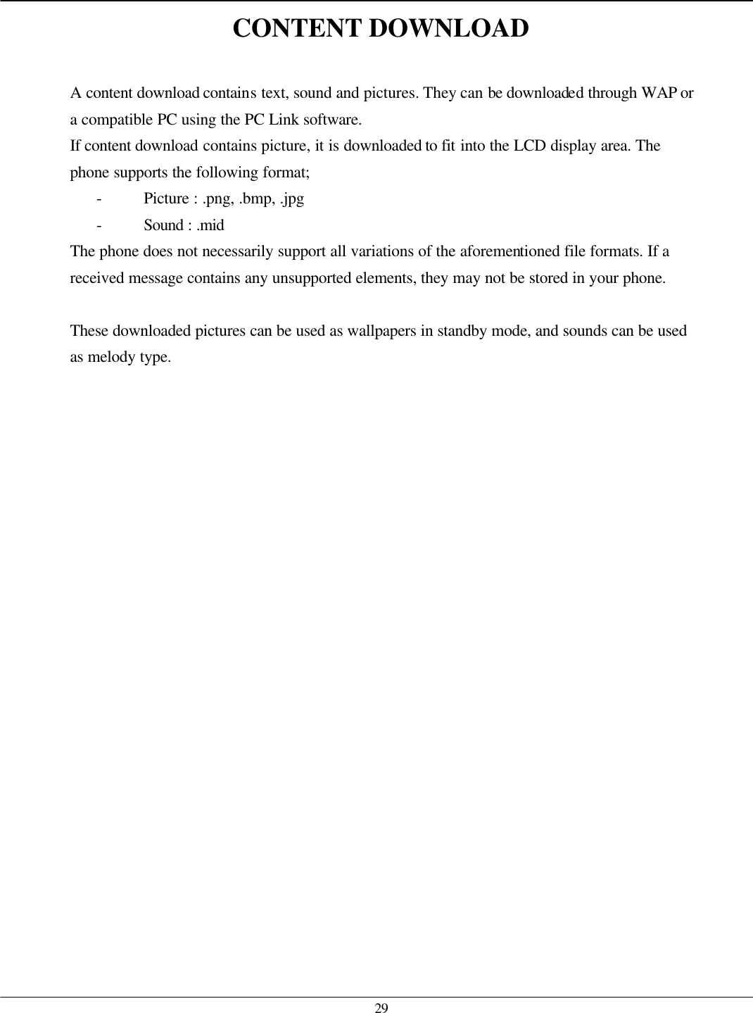   29 CONTENT DOWNLOAD  A content download contains text, sound and pictures. They can be downloaded through WAP or a compatible PC using the PC Link software. If content download contains picture, it is downloaded to fit into the LCD display area. The phone supports the following format; - Picture : .png, .bmp, .jpg - Sound : .mid The phone does not necessarily support all variations of the aforementioned file formats. If a received message contains any unsupported elements, they may not be stored in your phone.  These downloaded pictures can be used as wallpapers in standby mode, and sounds can be used as melody type.  