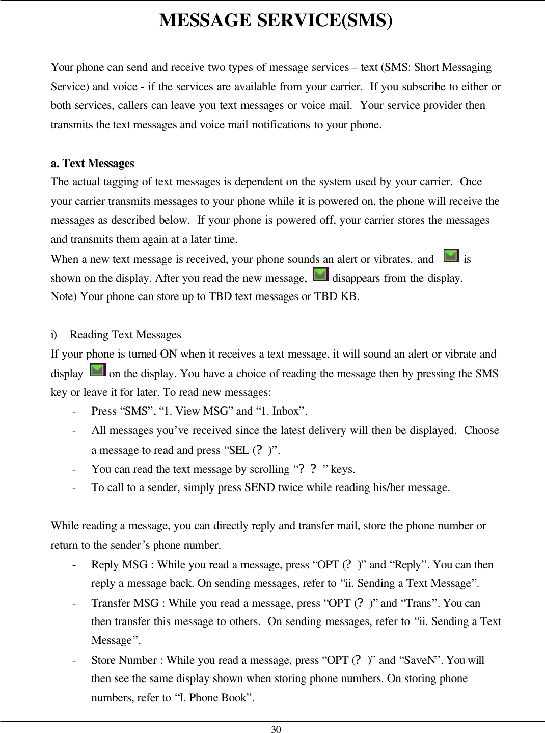   30 MESSAGE SERVICE(SMS)  Your phone can send and receive two types of message services – text (SMS: Short Messaging Service) and voice - if the services are available from your carrier.  If you subscribe to either or both services, callers can leave you text messages or voice mail.  Your service provider then transmits the text messages and voice mail notifications to your phone.  a. Text Messages The actual tagging of text messages is dependent on the system used by your carrier.  Once your carrier transmits messages to your phone while it is powered on, the phone will receive the messages as described below.  If your phone is powered off, your carrier stores the messages and transmits them again at a later time. When a new text message is received, your phone sounds an alert or vibrates, and    is shown on the display. After you read the new message,   disappears from the display. Note) Your phone can store up to TBD text messages or TBD KB.  i) Reading Text Messages If your phone is turned ON when it receives a text message, it will sound an alert or vibrate and display   on the display. You have a choice of reading the message then by pressing the SMS key or leave it for later. To read new messages: - Press “SMS”, “1. View MSG” and “1. Inbox”. - All messages you’ve received since the latest delivery will then be displayed.  Choose a message to read and press “SEL (?)”. - You can read the text message by scrolling “??” keys. - To call to a sender, simply press SEND twice while reading his/her message.  While reading a message, you can directly reply and transfer mail, store the phone number or return to the sender’s phone number. - Reply MSG : While you read a message, press “OPT (?)” and “Reply”. You can then reply a message back. On sending messages, refer to “ii. Sending a Text Message”. - Transfer MSG : While you read a message, press “OPT (?)” and “Trans”. You can then transfer this message to others.  On sending messages, refer to “ii. Sending a Text Message”. - Store Number : While you read a message, press “OPT (?)” and “SaveN”. You will then see the same display shown when storing phone numbers. On storing phone numbers, refer to “I. Phone Book”. 