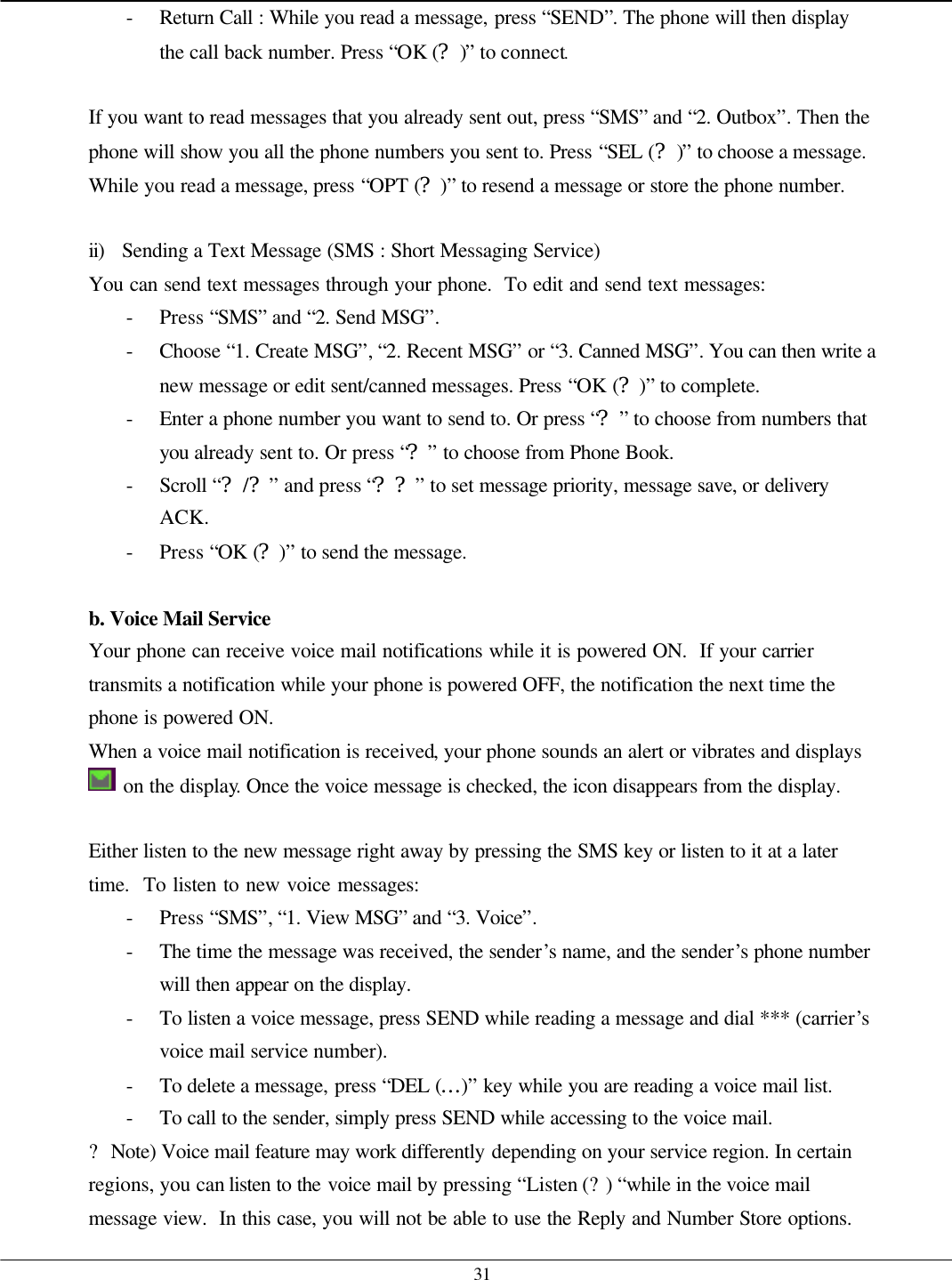   31 - Return Call : While you read a message, press “SEND”. The phone will then display the call back number. Press “OK (?)” to connect.  If you want to read messages that you already sent out, press “SMS” and “2. Outbox”. Then the phone will show you all the phone numbers you sent to. Press “SEL (?)” to choose a message. While you read a message, press “OPT (?)” to resend a message or store the phone number.  ii) Sending a Text Message (SMS : Short Messaging Service) You can send text messages through your phone.  To edit and send text messages: - Press “SMS” and “2. Send MSG”.   - Choose “1. Create MSG”, “2. Recent MSG” or “3. Canned MSG”. You can then write a new message or edit sent/canned messages. Press “OK (?)” to complete. - Enter a phone number you want to send to. Or press “?” to choose from numbers that you already sent to. Or press “?” to choose from Phone Book. - Scroll “?/?” and press “??” to set message priority, message save, or delivery ACK. - Press “OK (?)” to send the message.  b. Voice Mail Service Your phone can receive voice mail notifications while it is powered ON.  If your carrier transmits a notification while your phone is powered OFF, the notification the next time the phone is powered ON. When a voice mail notification is received, your phone sounds an alert or vibrates and displays  on the display. Once the voice message is checked, the icon disappears from the display.  Either listen to the new message right away by pressing the SMS key or listen to it at a later time.  To listen to new voice messages: - Press “SMS”, “1. View MSG” and “3. Voice”. - The time the message was received, the sender’s name, and the sender’s phone number will then appear on the display. - To listen a voice message, press SEND while reading a message and dial *** (carrier’s voice mail service number).   - To delete a message, press “DEL (…)” key while you are reading a voice mail list. - To call to the sender, simply press SEND while accessing to the voice mail. ? Note) Voice mail feature may work differently depending on your service region. In certain regions, you can listen to the voice mail by pressing “Listen (?) “while in the voice mail message view.  In this case, you will not be able to use the Reply and Number Store options. 