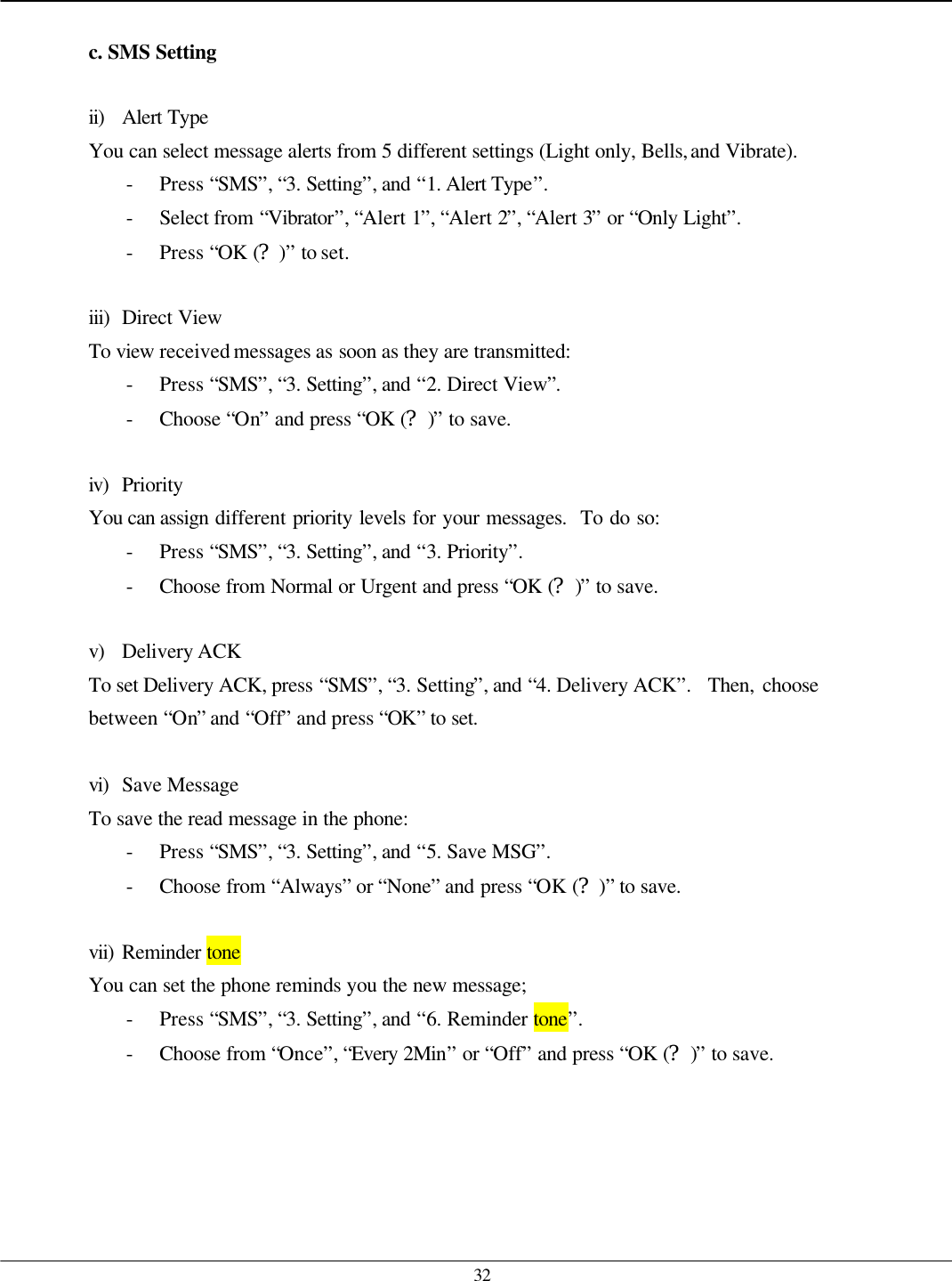   32  c. SMS Setting  ii) Alert Type You can select message alerts from 5 different settings (Light only, Bells, and Vibrate). - Press “SMS”, “3. Setting”, and “1. Alert Type”. - Select from “Vibrator”, “Alert 1”, “Alert 2”, “Alert 3” or “Only Light”. - Press “OK (?)” to set.  iii) Direct View To view received messages as soon as they are transmitted: - Press “SMS”, “3. Setting”, and “2. Direct View”. - Choose “On” and press “OK (?)” to save.  iv) Priority You can assign different priority levels for your messages.  To do so: - Press “SMS”, “3. Setting”, and “3. Priority”. - Choose from Normal or Urgent and press “OK (?)” to save.  v) Delivery ACK To set Delivery ACK, press “SMS”, “3. Setting”, and “4. Delivery ACK”.  Then, choose between “On” and “Off” and press “OK” to set.  vi) Save Message To save the read message in the phone: - Press “SMS”, “3. Setting”, and “5. Save MSG”. - Choose from “Always” or “None” and press “OK (?)” to save.  vii) Reminder tone You can set the phone reminds you the new message; - Press “SMS”, “3. Setting”, and “6. Reminder tone”. - Choose from “Once”, “Every 2Min” or “Off” and press “OK (?)” to save. 