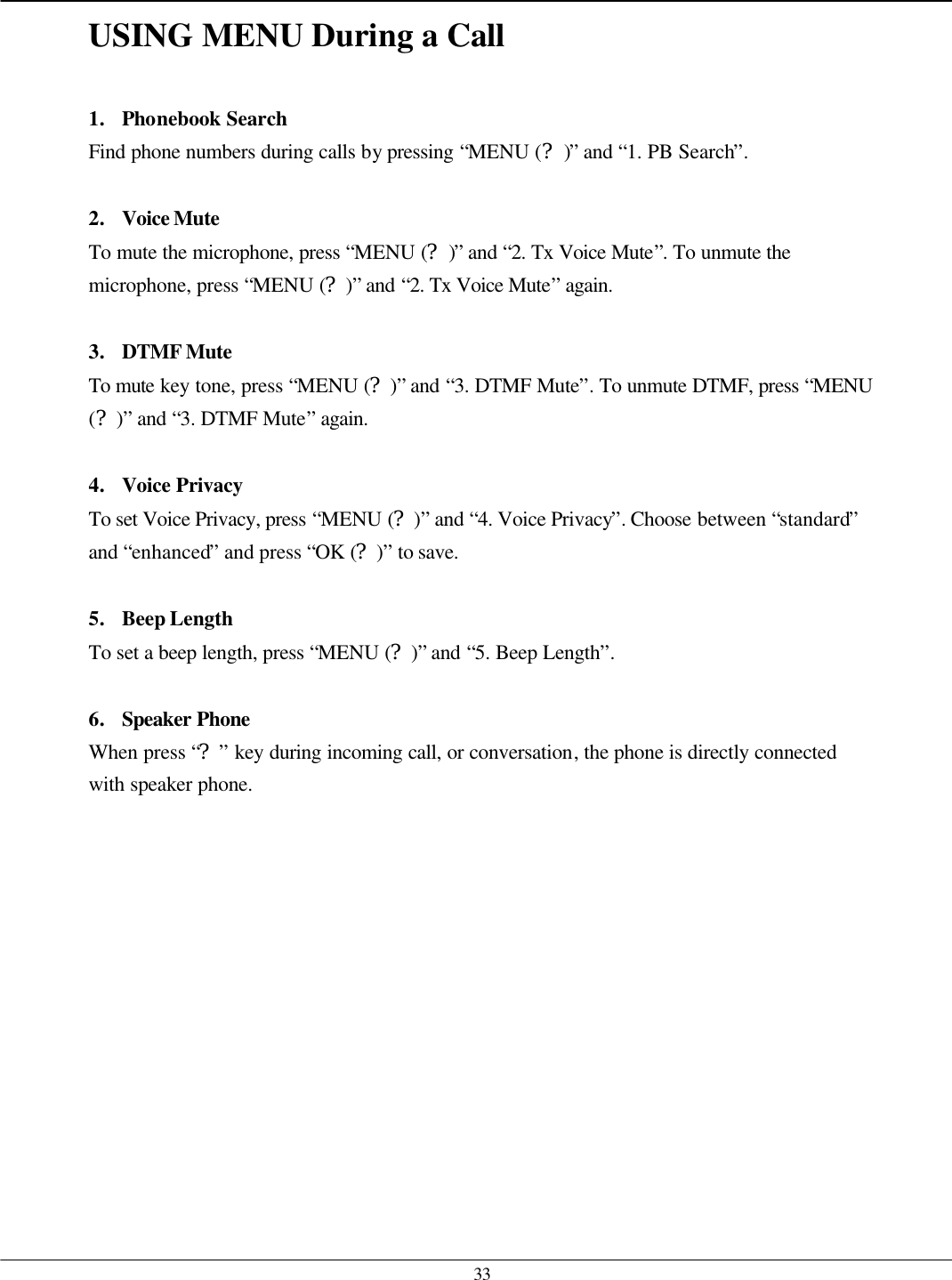   33 USING MENU During a Call  1. Phonebook Search Find phone numbers during calls by pressing “MENU (?)” and “1. PB Search”.  2. Voice Mute To mute the microphone, press “MENU (?)” and “2. Tx Voice Mute”. To unmute the microphone, press “MENU (?)” and “2. Tx Voice Mute” again.  3. DTMF Mute To mute key tone, press “MENU (?)” and “3. DTMF Mute”. To unmute DTMF, press “MENU (?)” and “3. DTMF Mute” again.  4. Voice Privacy To set Voice Privacy, press “MENU (?)” and “4. Voice Privacy”. Choose between “standard” and “enhanced” and press “OK (?)” to save.  5. Beep Length To set a beep length, press “MENU (?)” and “5. Beep Length”.  6. Speaker Phone  When press “?” key during incoming call, or conversation, the phone is directly connected with speaker phone. 