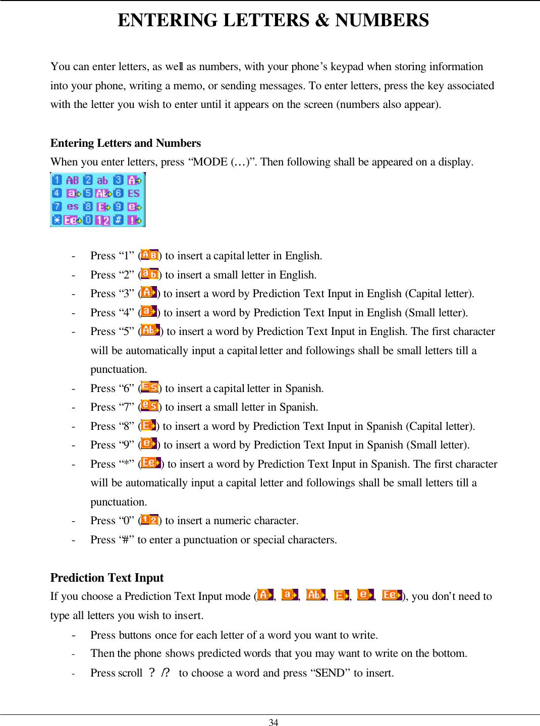   34 ENTERING LETTERS &amp; NUMBERS  You can enter letters, as well as numbers, with your phone’s keypad when storing information into your phone, writing a memo, or sending messages. To enter letters, press the key associated with the letter you wish to enter until it appears on the screen (numbers also appear).  Entering Letters and Numbers  When you enter letters, press “MODE (…)”. Then following shall be appeared on a display.   - Press “1” ( ) to insert a capital letter in English. - Press “2” ( ) to insert a small letter in English. - Press “3” ( ) to insert a word by Prediction Text Input in English (Capital letter). - Press “4” ( ) to insert a word by Prediction Text Input in English (Small letter). - Press “5” ( ) to insert a word by Prediction Text Input in English. The first character will be automatically input a capital letter and followings shall be small letters till a punctuation.   - Press “6” ( ) to insert a capital letter in Spanish. - Press “7” ( ) to insert a small letter in Spanish. - Press “8” ( ) to insert a word by Prediction Text Input in Spanish (Capital letter). - Press “9” ( ) to insert a word by Prediction Text Input in Spanish (Small letter). - Press “*” ( ) to insert a word by Prediction Text Input in Spanish. The first character will be automatically input a capital letter and followings shall be small letters till a punctuation.   - Press “0” ( ) to insert a numeric character. - Press “#” to enter a punctuation or special characters.  Prediction Text Input If you choose a Prediction Text Input mode (,  ,  ,  ,  ,  ), you don’t need to type all letters you wish to insert. - Press buttons once for each letter of a word you want to write. - Then the phone shows predicted words that you may want to write on the bottom. - Press scroll  ?/? to choose a word and press “SEND” to insert.    