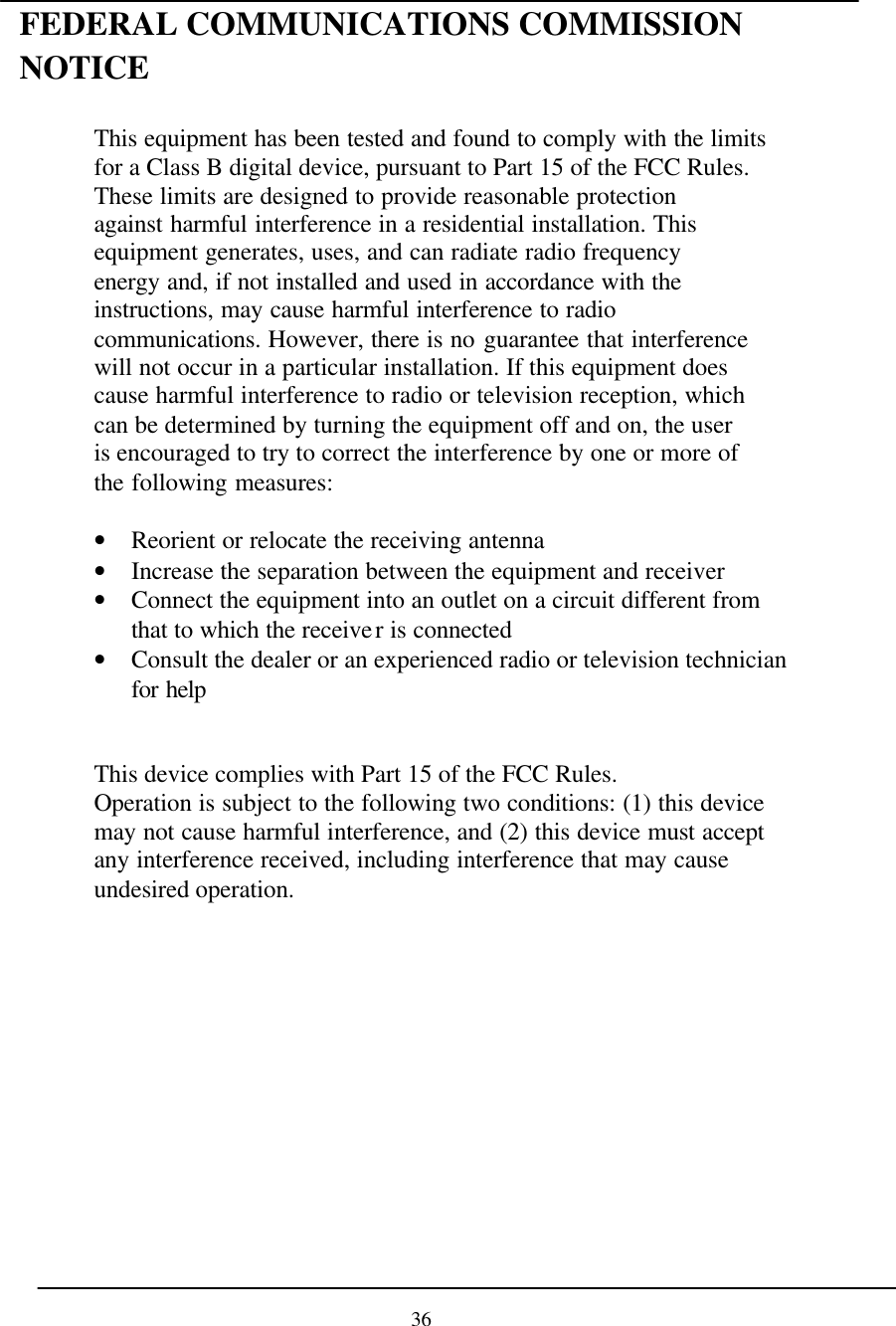 FEDERAL COMMUNICATIONS COMMISSION NOTICE  This equipment has been tested and found to comply with the limits for a Class B digital device, pursuant to Part 15 of the FCC Rules. These limits are designed to provide reasonable protection against harmful interference in a residential installation. This equipment generates, uses, and can radiate radio frequency energy and, if not installed and used in accordance with the instructions, may cause harmful interference to radio communications. However, there is no guarantee that interference will not occur in a particular installation. If this equipment does cause harmful interference to radio or television reception, which can be determined by turning the equipment off and on, the user is encouraged to try to correct the interference by one or more of the following measures:  • Reorient or relocate the receiving antenna • Increase the separation between the equipment and receiver • Connect the equipment into an outlet on a circuit different from that to which the receiver is connected • Consult the dealer or an experienced radio or television technician for help   This device complies with Part 15 of the FCC Rules. Operation is subject to the following two conditions: (1) this device may not cause harmful interference, and (2) this device must accept any interference received, including interference that may cause undesired operation.                36 