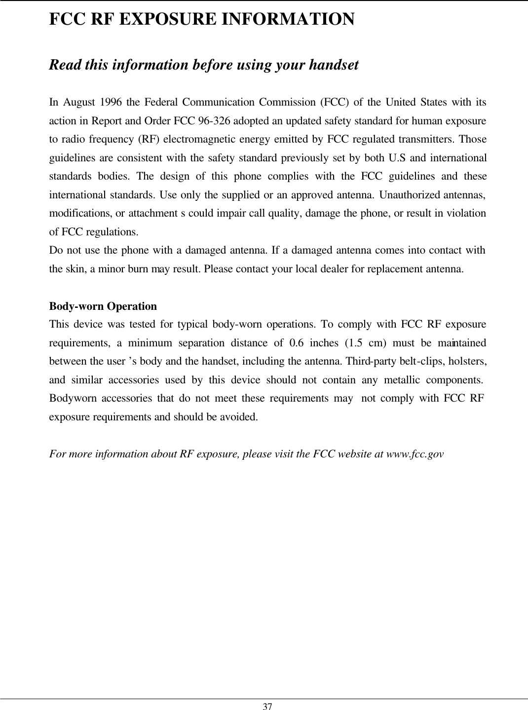   37FCC RF EXPOSURE INFORMATION  Read this information before using your handset  In August 1996 the Federal Communication Commission (FCC) of the United States with its action in Report and Order FCC 96-326 adopted an updated safety standard for human exposure to radio frequency (RF) electromagnetic energy emitted by FCC regulated transmitters. Those guidelines are consistent with the safety standard previously set by both U.S and international standards bodies. The design of this phone complies with the FCC guidelines and these international standards. Use only the supplied or an approved antenna. Unauthorized antennas, modifications, or attachment s could impair call quality, damage the phone, or result in violation of FCC regulations. Do not use the phone with a damaged antenna. If a damaged antenna comes into contact with the skin, a minor burn may result. Please contact your local dealer for replacement antenna.  Body-worn Operation This device was tested for typical body-worn operations. To comply with FCC RF exposure requirements, a minimum separation distance of 0.6 inches (1.5 cm) must be maintained between the user ’s body and the handset, including the antenna. Third-party belt-clips, holsters, and similar accessories used by this device should not contain any metallic components. Bodyworn accessories that do not meet these requirements may  not comply with FCC RF exposure requirements and should be avoided.  For more information about RF exposure, please visit the FCC website at www.fcc.gov   