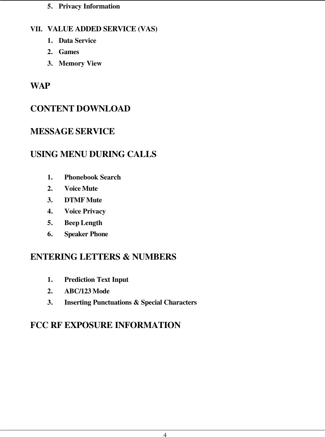   45. Privacy Information  VII. VALUE ADDED SERVICE (VAS) 1. Data Service 2. Games 3. Memory View  WAP  CONTENT DOWNLOAD  MESSAGE SERVICE  USING MENU DURING CALLS  1. Phonebook Search 2. Voice Mute 3. DTMF Mute 4. Voice Privacy 5. Beep Length 6. Speaker Phone   ENTERING LETTERS &amp; NUMBERS  1. Prediction Text Input 2. ABC/123 Mode  3. Inserting Punctuations &amp; Special Characters   FCC RF EXPOSURE INFORMATION   